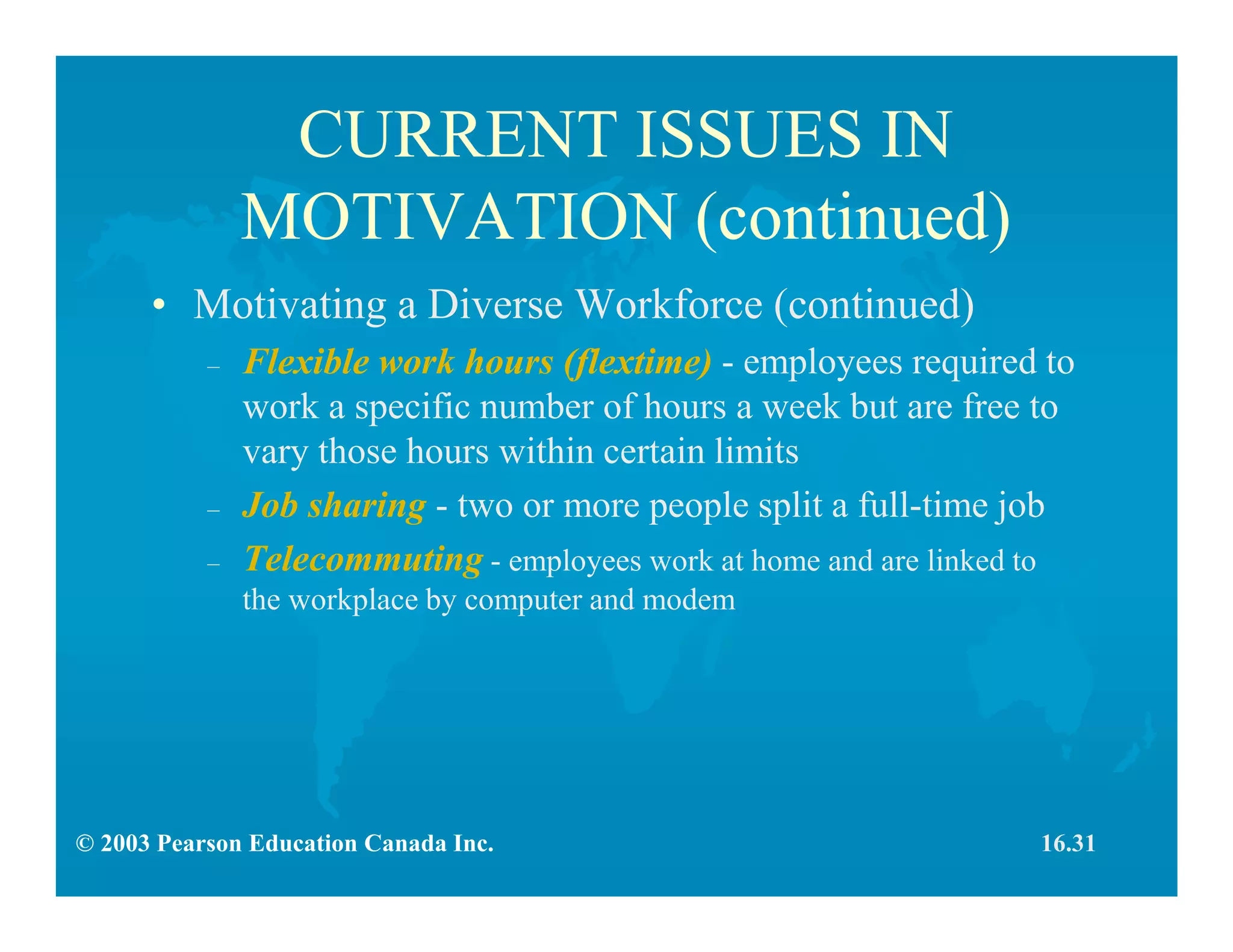 © 2003 Pearson Education Canada Inc.
CURRENT ISSUES IN
MOTIVATION (continued)
• Motivating a Diverse Workforce (continued)
– Flexible work hours (flextime) - employees required to
work a specific number of hours a week but are free to
vary those hours within certain limits
– Job sharing - two or more people split a full-time job
– Telecommuting - employees work at home and are linked to
the workplace by computer and modem
16.31
 