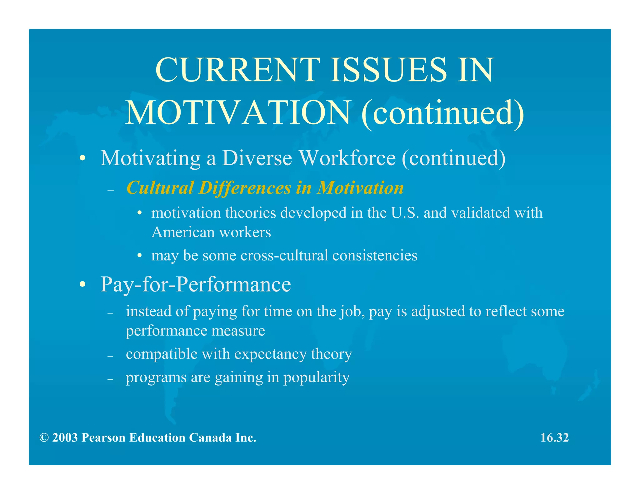 © 2003 Pearson Education Canada Inc.
CURRENT ISSUES IN
MOTIVATION (continued)
• Motivating a Diverse Workforce (continued)
– Cultural Differences in Motivation
• motivation theories developed in the U.S. and validated with
American workers
• may be some cross-cultural consistencies
• Pay-for-Performance
– instead of paying for time on the job, pay is adjusted to reflect some
performance measure
– compatible with expectancy theory
– programs are gaining in popularity
16.32
 