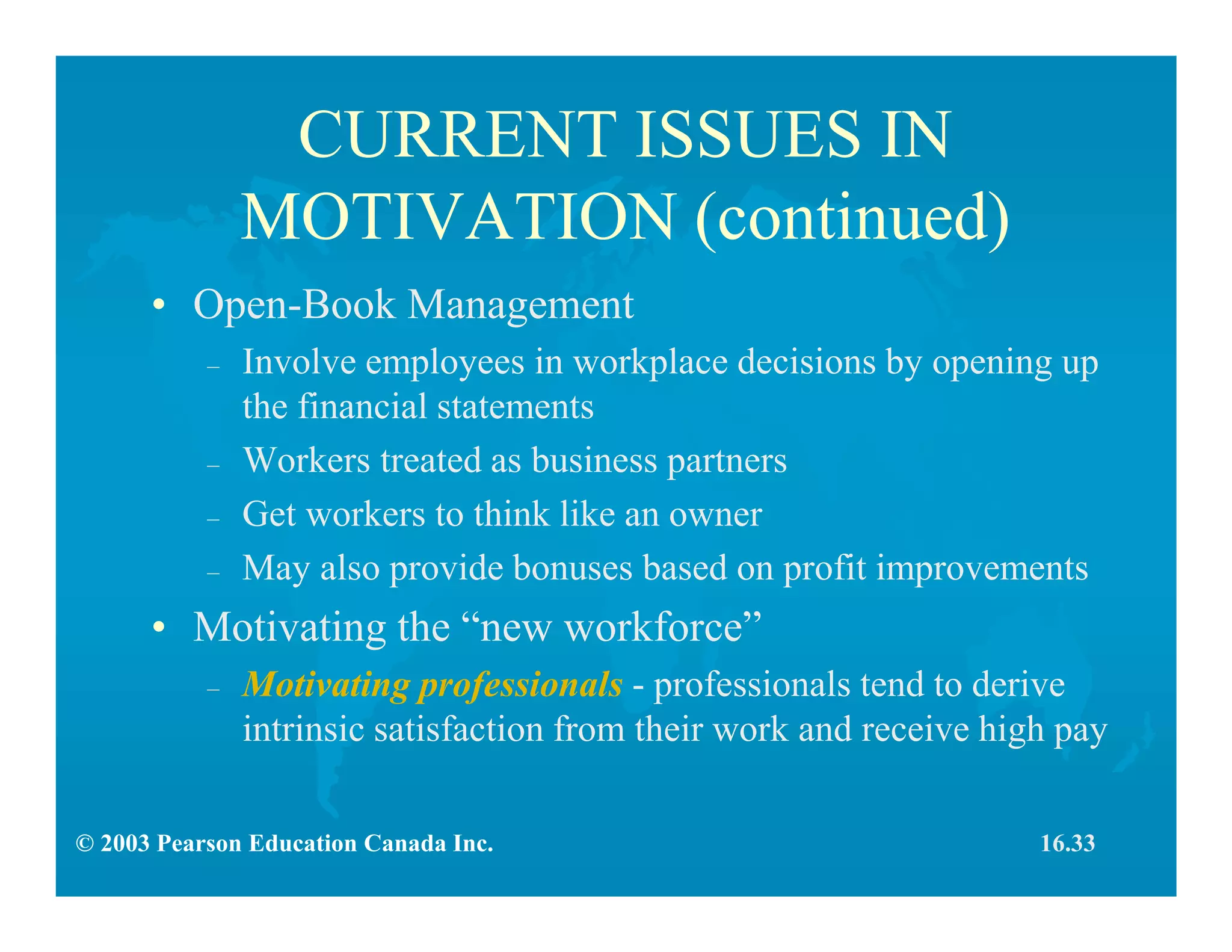 © 2003 Pearson Education Canada Inc.
CURRENT ISSUES IN
MOTIVATION (continued)
• Open-Book Management
– Involve employees in workplace decisions by opening up
the financial statements
– Workers treated as business partners
– Get workers to think like an owner
– May also provide bonuses based on profit improvements
• Motivating the “new workforce”
– Motivating professionals - professionals tend to derive
intrinsic satisfaction from their work and receive high pay
16.33
 