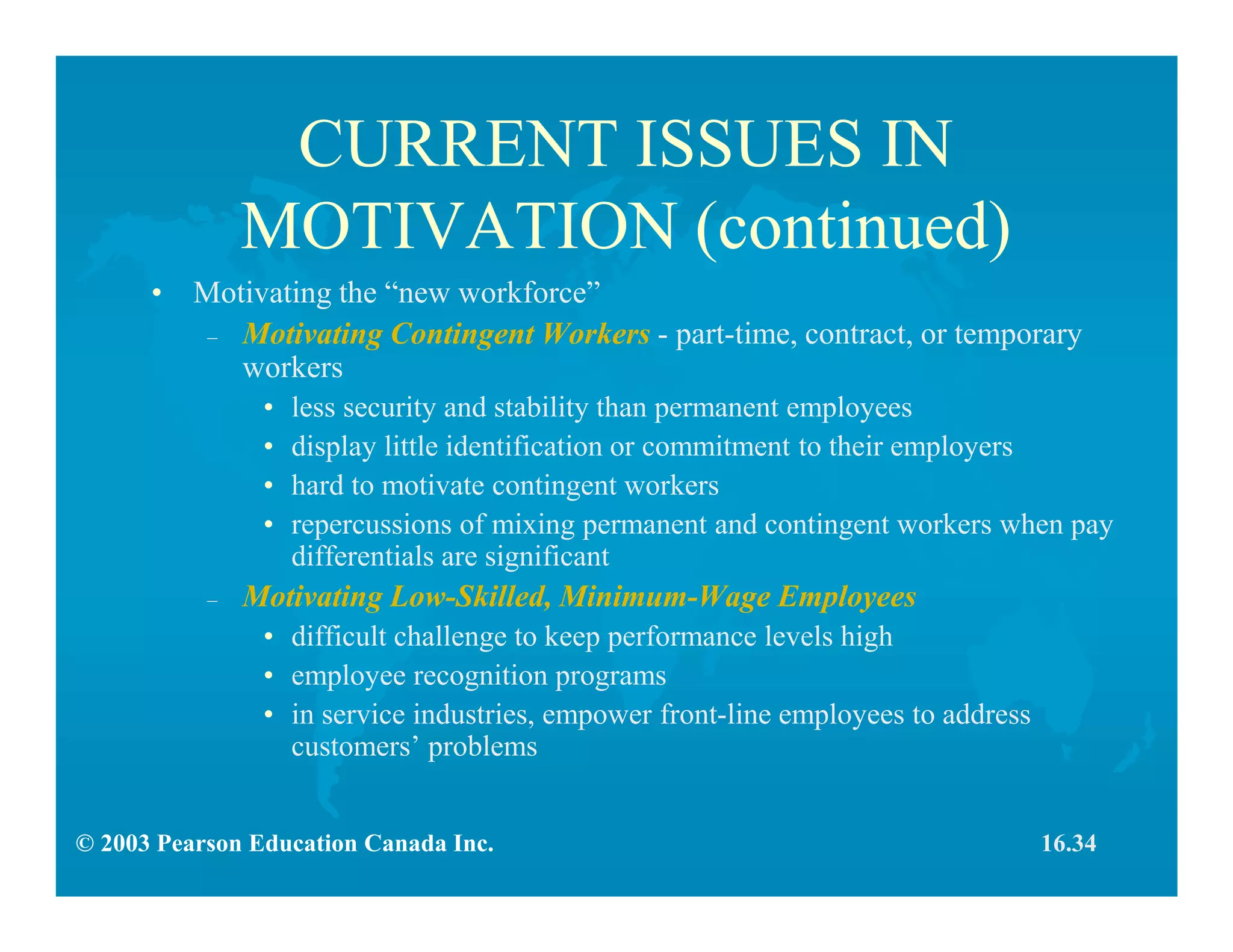 © 2003 Pearson Education Canada Inc.
CURRENT ISSUES IN
MOTIVATION (continued)
• Motivating the “new workforce”
– Motivating Contingent Workers - part-time, contract, or temporary
workers
• less security and stability than permanent employees
• display little identification or commitment to their employers
• hard to motivate contingent workers
• repercussions of mixing permanent and contingent workers when pay
differentials are significant
– Motivating Low-Skilled, Minimum-Wage Employees
• difficult challenge to keep performance levels high
• employee recognition programs
• in service industries, empower front-line employees to address
customers’ problems
16.34
 
