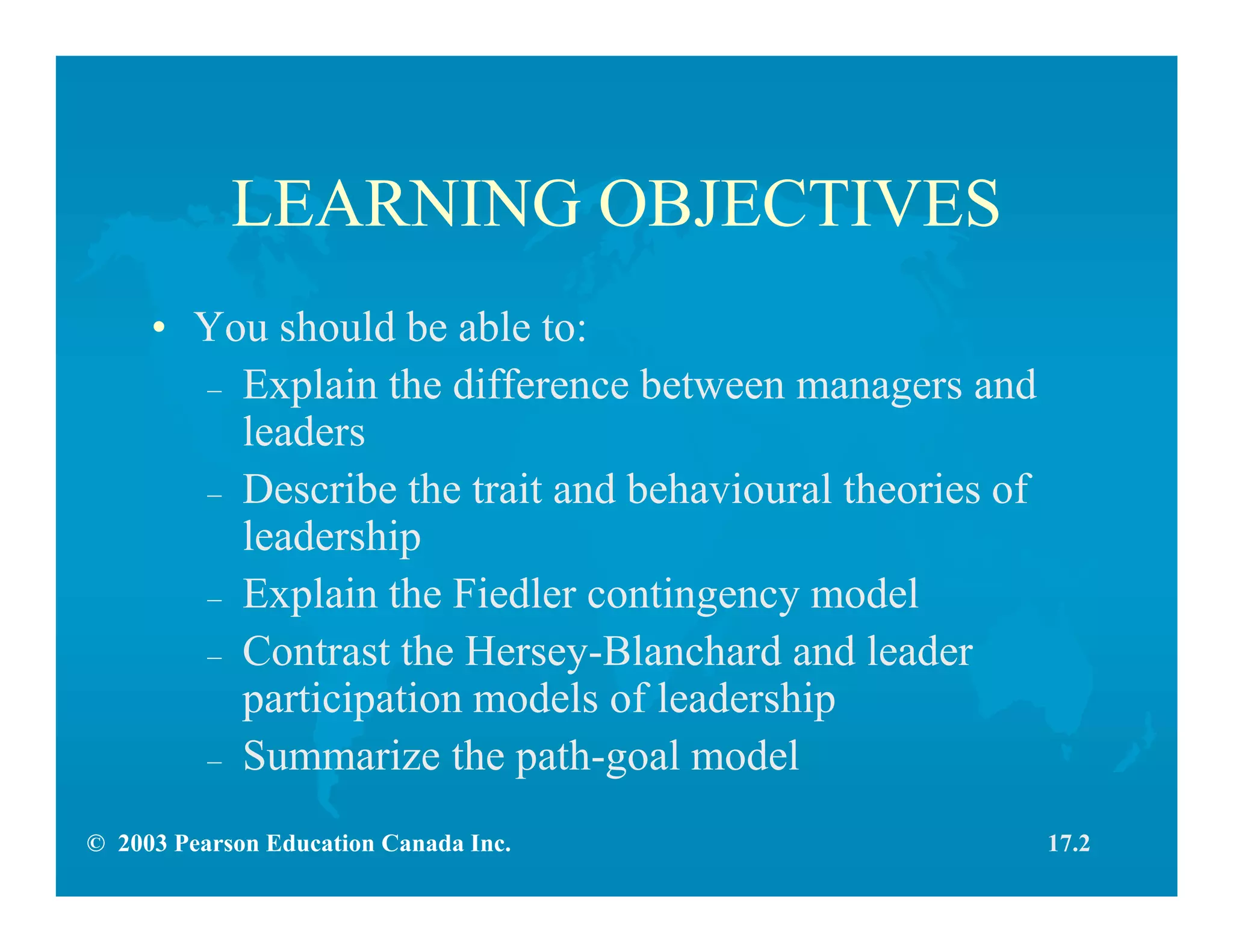 © 2003 Pearson Education Canada Inc.
LEARNING OBJECTIVES
• You should be able to:
– Explain the difference between managers and
leaders
– Describe the trait and behavioural theories of
leadership
– Explain the Fiedler contingency model
– Contrast the Hersey-Blanchard and leader
participation models of leadership
– Summarize the path-goal model
17.2
 