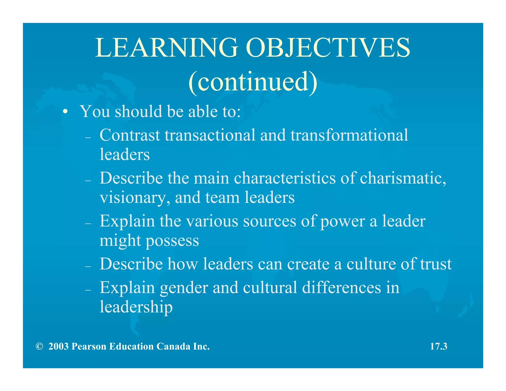 © 2003 Pearson Education Canada Inc.
LEARNING OBJECTIVES
(continued)
• You should be able to:
– Contrast transactional and transformational
leaders
– Describe the main characteristics of charismatic,
visionary, and team leaders
– Explain the various sources of power a leader
might possess
– Describe how leaders can create a culture of trust
– Explain gender and cultural differences in
leadership
17.3
 