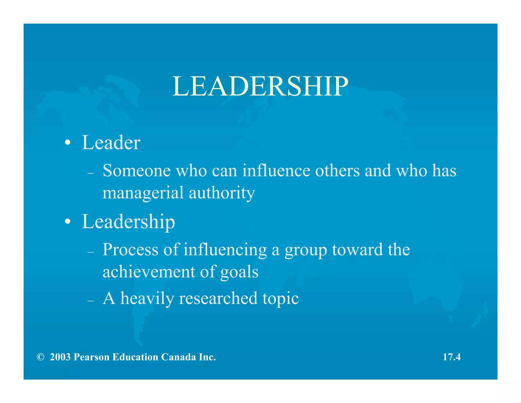 © 2003 Pearson Education Canada Inc.
LEADERSHIP
• Leader
– Someone who can influence others and who has
managerial authority
• Leadership
– Process of influencing a group toward the
achievement of goals
– A heavily researched topic
17.4
 
