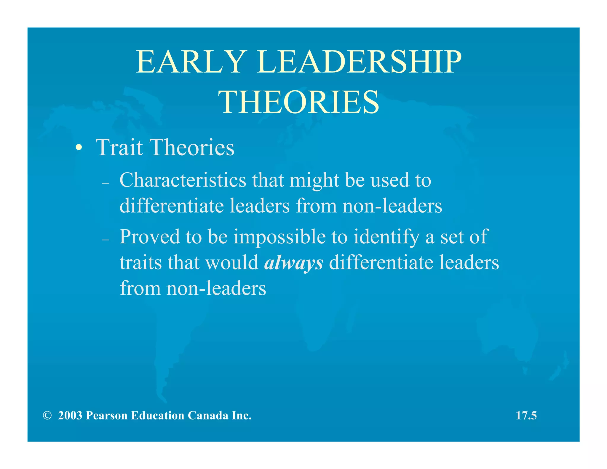 © 2003 Pearson Education Canada Inc.
EARLY LEADERSHIP
THEORIES
• Trait Theories
– Characteristics that might be used to
differentiate leaders from non-leaders
– Proved to be impossible to identify a set of
traits that would always differentiate leaders
from non-leaders
17.5
 