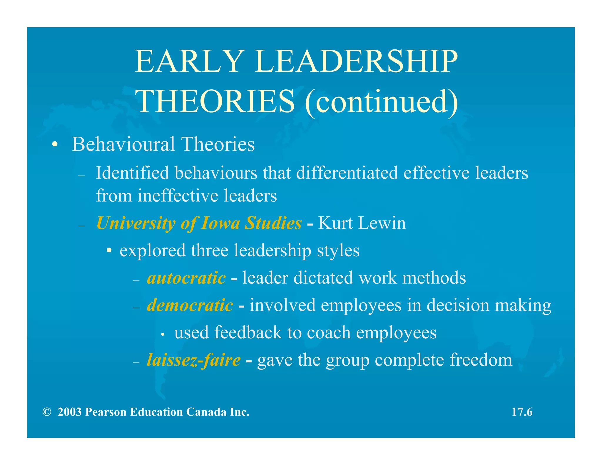 © 2003 Pearson Education Canada Inc.
EARLY LEADERSHIP
THEORIES (continued)
• Behavioural Theories
– Identified behaviours that differentiated effective leaders
from ineffective leaders
– University of Iowa Studies - Kurt Lewin
• explored three leadership styles
– autocratic - leader dictated work methods
– democratic - involved employees in decision making
• used feedback to coach employees
– laissez-faire - gave the group complete freedom
17.6
 