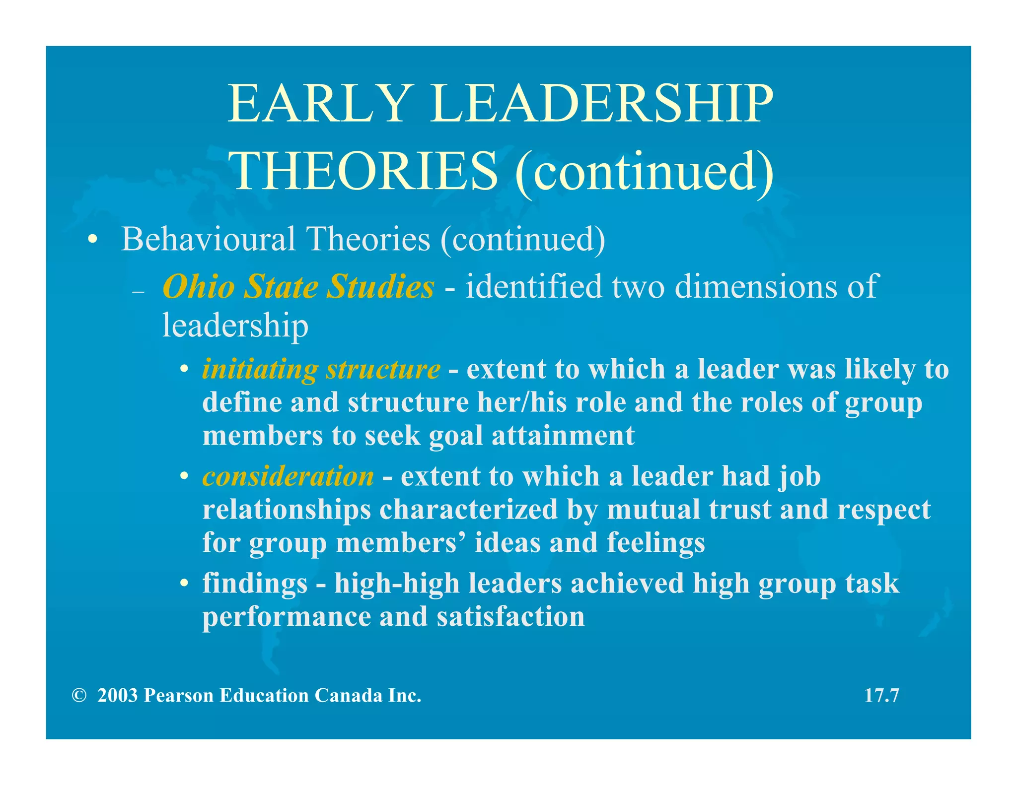 © 2003 Pearson Education Canada Inc.
EARLY LEADERSHIP
THEORIES (continued)
• Behavioural Theories (continued)
– Ohio State Studies - identified two dimensions of
leadership
• initiating structure - extent to which a leader was likely to
define and structure her/his role and the roles of group
members to seek goal attainment
• consideration - extent to which a leader had job
relationships characterized by mutual trust and respect
for group members’ ideas and feelings
• findings - high-high leaders achieved high group task
performance and satisfaction
17.7
 