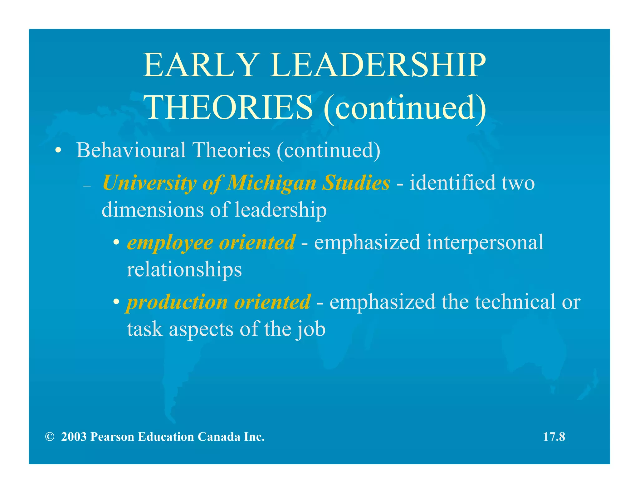 © 2003 Pearson Education Canada Inc.
EARLY LEADERSHIP
THEORIES (continued)
• Behavioural Theories (continued)
– University of Michigan Studies - identified two
dimensions of leadership
• employee oriented - emphasized interpersonal
relationships
• production oriented - emphasized the technical or
task aspects of the job
17.8
 
