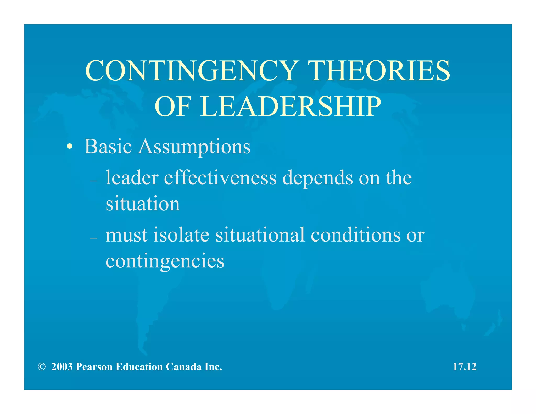 © 2003 Pearson Education Canada Inc.
CONTINGENCY THEORIES
OF LEADERSHIP
• Basic Assumptions
– leader effectiveness depends on the
situation
– must isolate situational conditions or
contingencies
17.12
 