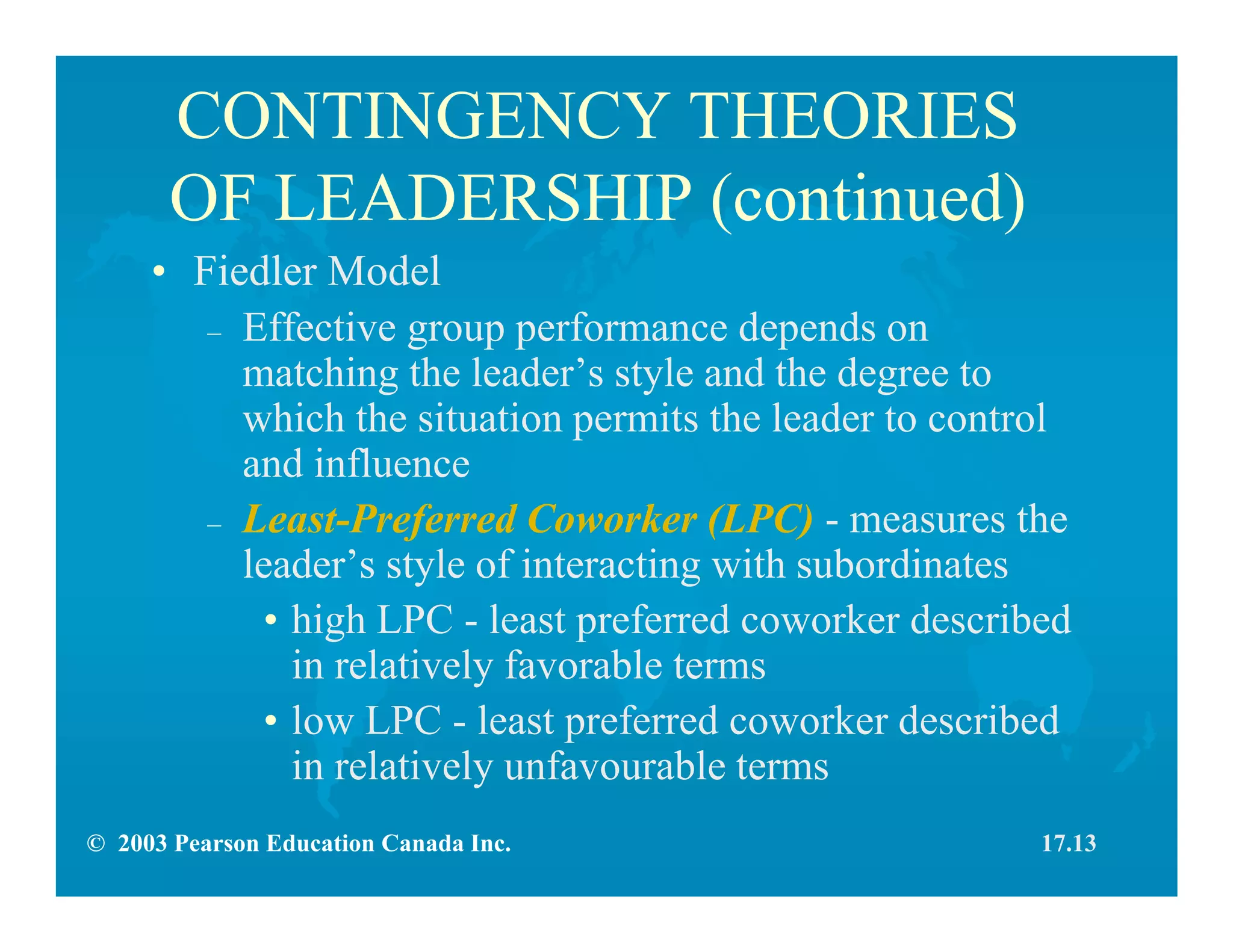 © 2003 Pearson Education Canada Inc.
CONTINGENCY THEORIES
OF LEADERSHIP (continued)
• Fiedler Model
– Effective group performance depends on
matching the leader’s style and the degree to
which the situation permits the leader to control
and influence
– Least-Preferred Coworker (LPC) - measures the
leader’s style of interacting with subordinates
• high LPC - least preferred coworker described
in relatively favorable terms
• low LPC - least preferred coworker described
in relatively unfavourable terms
17.13
 