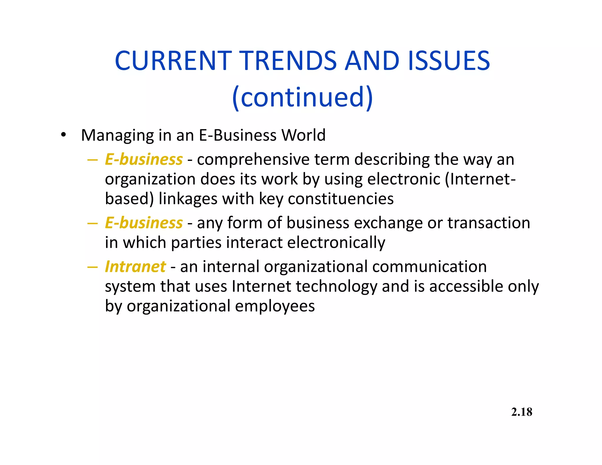 CURRENT TRENDS AND ISSUES
(continued)
• Managing in an E-Business World
– E-business - comprehensive term describing the way an
organization does its work by using electronic (Internet-
based) linkages with key constituencies
– E-business - any form of business exchange or transaction
in which parties interact electronically
– Intranet - an internal organizational communication
system that uses Internet technology and is accessible only
by organizational employees
2.18
 
