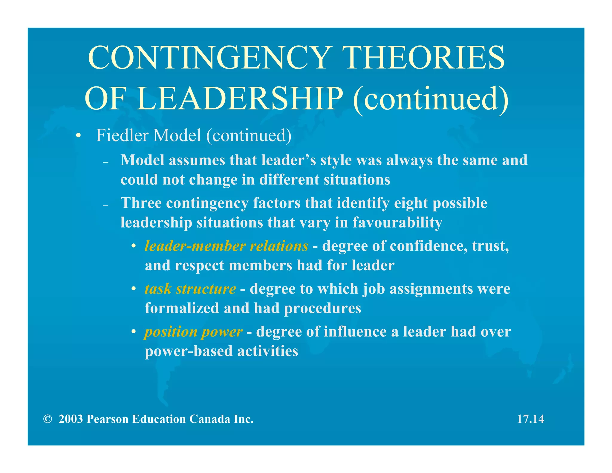 © 2003 Pearson Education Canada Inc.
CONTINGENCY THEORIES
OF LEADERSHIP (continued)
• Fiedler Model (continued)
– Model assumes that leader’s style was always the same and
could not change in different situations
– Three contingency factors that identify eight possible
leadership situations that vary in favourability
• leader-member relations - degree of confidence, trust,
and respect members had for leader
• task structure - degree to which job assignments were
formalized and had procedures
• position power - degree of influence a leader had over
power-based activities
17.14
 
