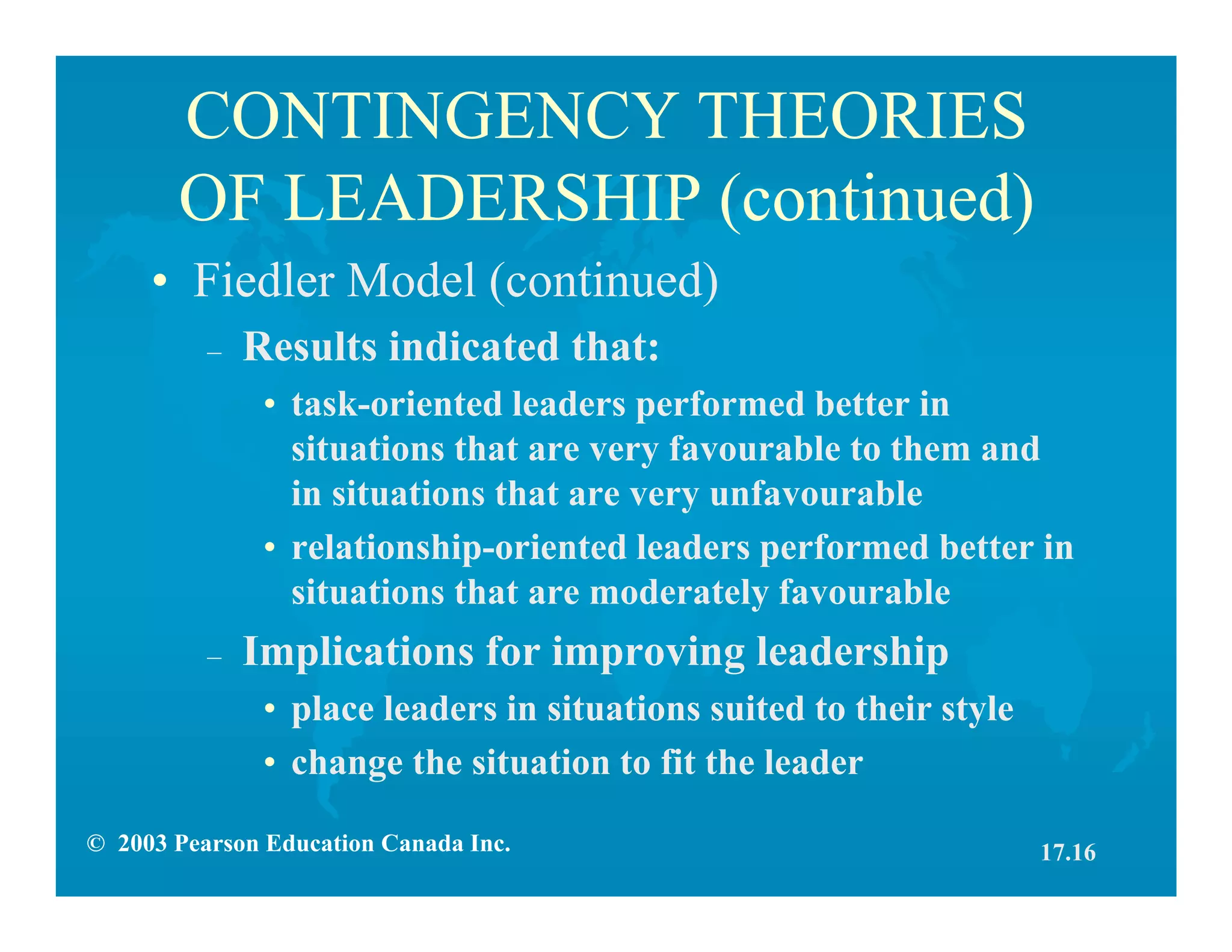 © 2003 Pearson Education Canada Inc.
CONTINGENCY THEORIES
OF LEADERSHIP (continued)
• Fiedler Model (continued)
– Results indicated that:
• task-oriented leaders performed better in
situations that are very favourable to them and
in situations that are very unfavourable
• relationship-oriented leaders performed better in
situations that are moderately favourable
– Implications for improving leadership
• place leaders in situations suited to their style
• change the situation to fit the leader
17.16
 