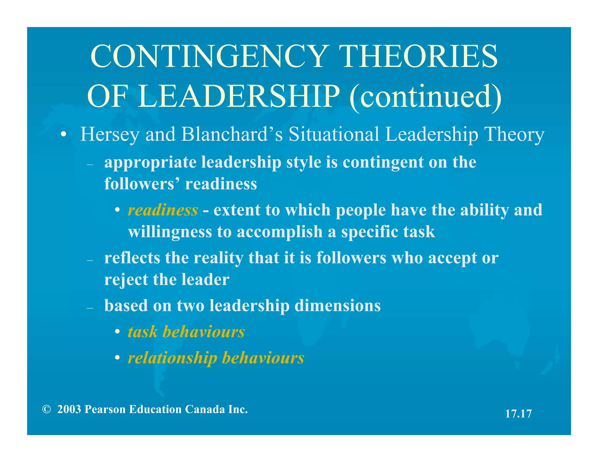 © 2003 Pearson Education Canada Inc.
CONTINGENCY THEORIES
OF LEADERSHIP (continued)
• Hersey and Blanchard’s Situational Leadership Theory
– appropriate leadership style is contingent on the
followers’ readiness
• readiness - extent to which people have the ability and
willingness to accomplish a specific task
– reflects the reality that it is followers who accept or
reject the leader
– based on two leadership dimensions
• task behaviours
• relationship behaviours
17.17
 