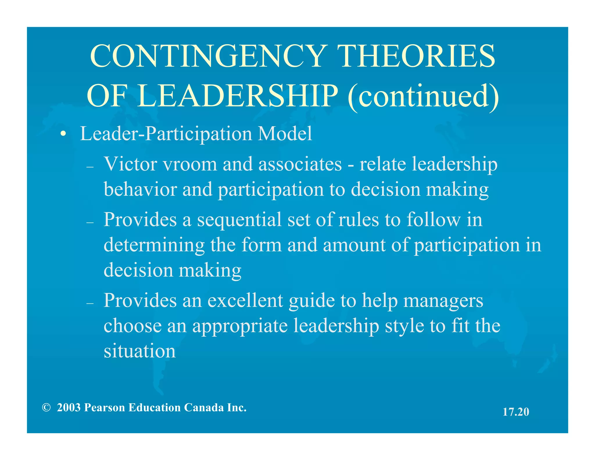 © 2003 Pearson Education Canada Inc.
CONTINGENCY THEORIES
OF LEADERSHIP (continued)
• Leader-Participation Model
– Victor vroom and associates - relate leadership
behavior and participation to decision making
– Provides a sequential set of rules to follow in
determining the form and amount of participation in
decision making
– Provides an excellent guide to help managers
choose an appropriate leadership style to fit the
situation
17.20
 
