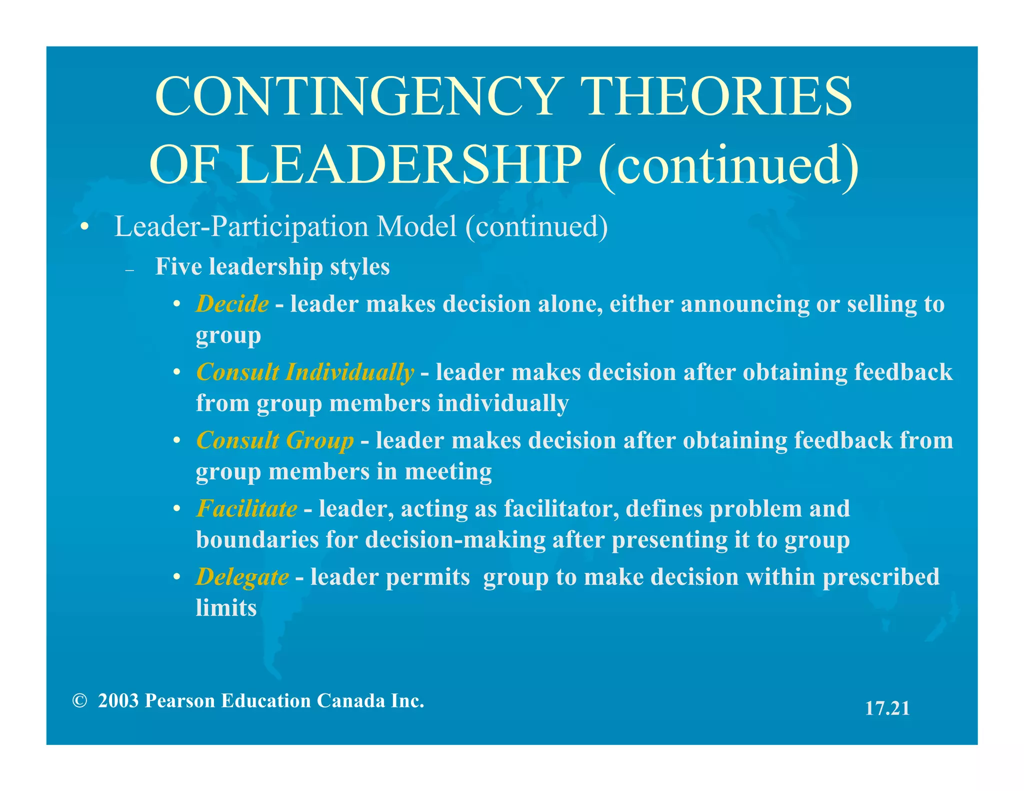 © 2003 Pearson Education Canada Inc.
CONTINGENCY THEORIES
OF LEADERSHIP (continued)
• Leader-Participation Model (continued)
– Five leadership styles
• Decide - leader makes decision alone, either announcing or selling to
group
• Consult Individually - leader makes decision after obtaining feedback
from group members individually
• Consult Group - leader makes decision after obtaining feedback from
group members in meeting
• Facilitate - leader, acting as facilitator, defines problem and
boundaries for decision-making after presenting it to group
• Delegate - leader permits group to make decision within prescribed
limits
17.21
 