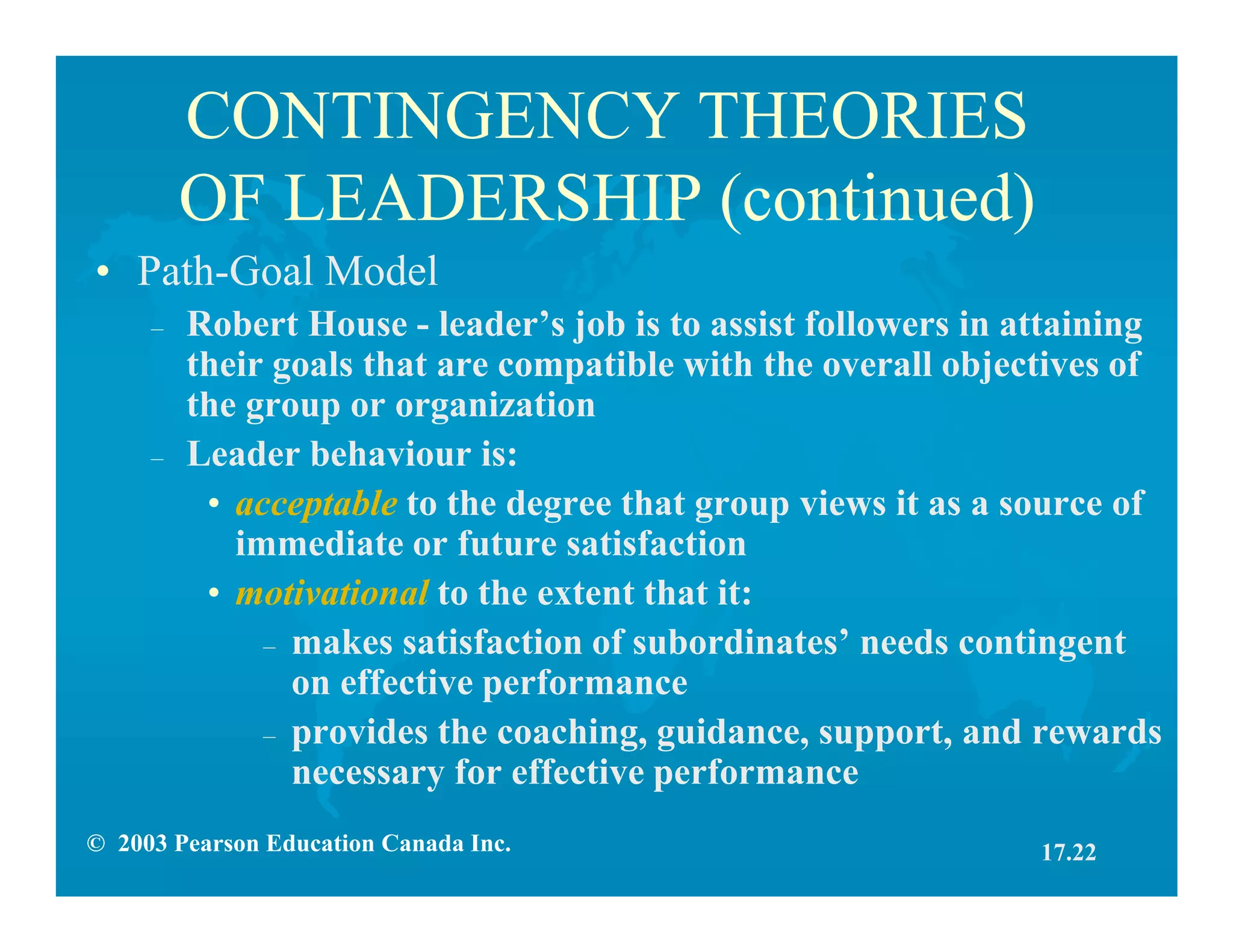 © 2003 Pearson Education Canada Inc.
CONTINGENCY THEORIES
OF LEADERSHIP (continued)
• Path-Goal Model
– Robert House - leader’s job is to assist followers in attaining
their goals that are compatible with the overall objectives of
the group or organization
– Leader behaviour is:
• acceptable to the degree that group views it as a source of
immediate or future satisfaction
• motivational to the extent that it:
– makes satisfaction of subordinates’ needs contingent
on effective performance
– provides the coaching, guidance, support, and rewards
necessary for effective performance
17.22
 