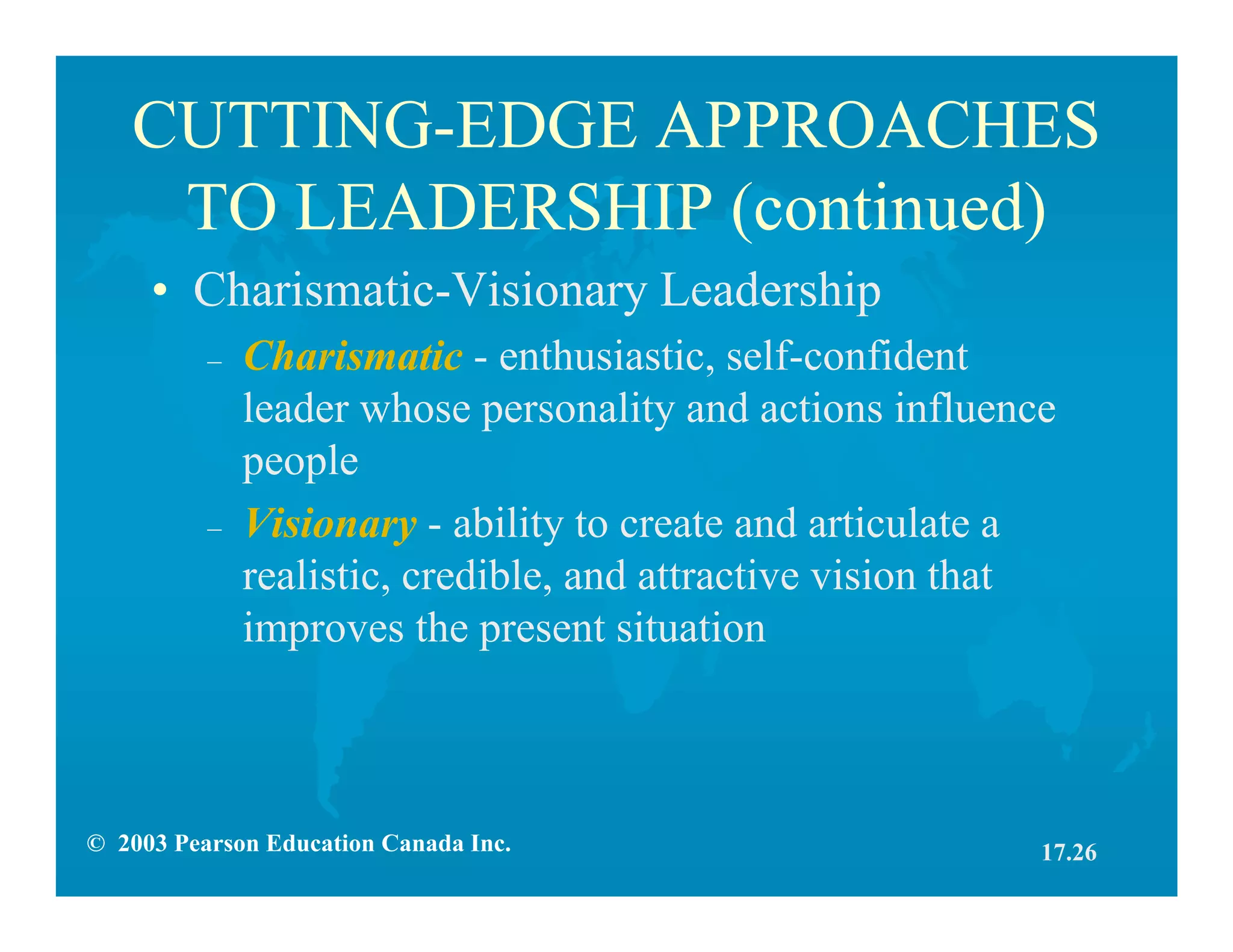 © 2003 Pearson Education Canada Inc.
CUTTING-EDGE APPROACHES
TO LEADERSHIP (continued)
• Charismatic-Visionary Leadership
– Charismatic - enthusiastic, self-confident
leader whose personality and actions influence
people
– Visionary - ability to create and articulate a
realistic, credible, and attractive vision that
improves the present situation
17.26
 