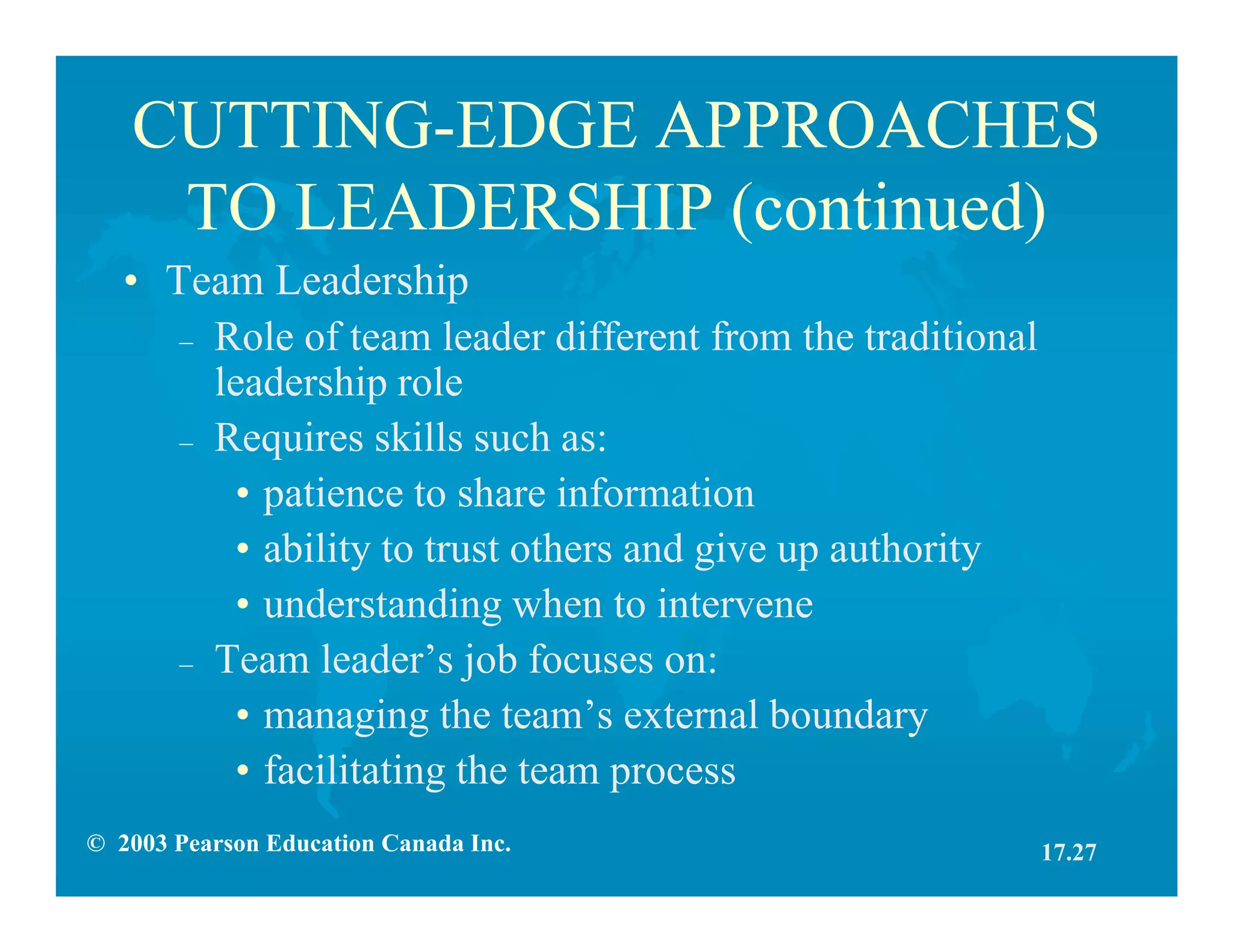 © 2003 Pearson Education Canada Inc.
CUTTING-EDGE APPROACHES
TO LEADERSHIP (continued)
• Team Leadership
– Role of team leader different from the traditional
leadership role
– Requires skills such as:
• patience to share information
• ability to trust others and give up authority
• understanding when to intervene
– Team leader’s job focuses on:
• managing the team’s external boundary
• facilitating the team process
17.27
 