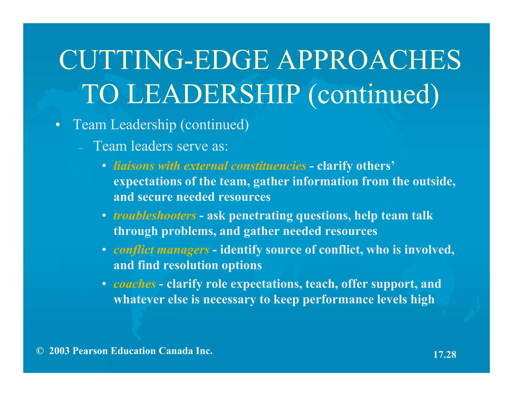© 2003 Pearson Education Canada Inc.
CUTTING-EDGE APPROACHES
TO LEADERSHIP (continued)
• Team Leadership (continued)
– Team leaders serve as:
• liaisons with external constituencies - clarify others’
expectations of the team, gather information from the outside,
and secure needed resources
• troubleshooters - ask penetrating questions, help team talk
through problems, and gather needed resources
• conflict managers - identify source of conflict, who is involved,
and find resolution options
• coaches - clarify role expectations, teach, offer support, and
whatever else is necessary to keep performance levels high
17.28
 