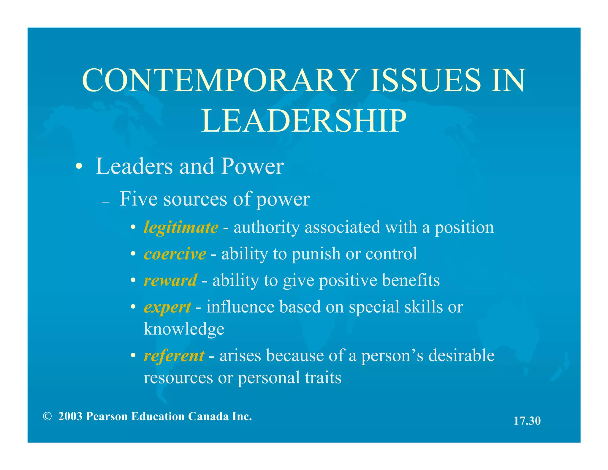 © 2003 Pearson Education Canada Inc.
CONTEMPORARY ISSUES IN
LEADERSHIP
• Leaders and Power
– Five sources of power
• legitimate - authority associated with a position
• coercive - ability to punish or control
• reward - ability to give positive benefits
• expert - influence based on special skills or
knowledge
• referent - arises because of a person’s desirable
resources or personal traits
17.30
 