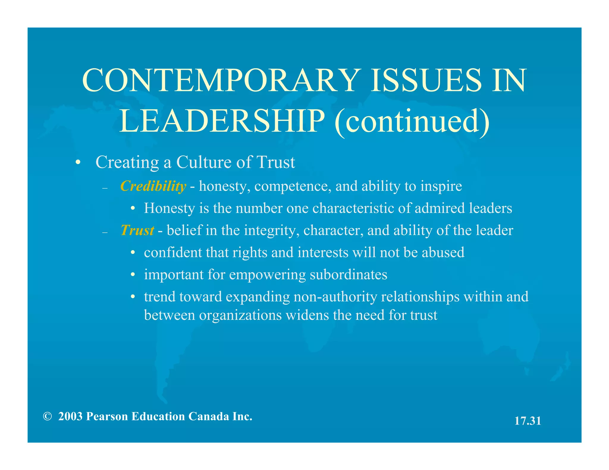 © 2003 Pearson Education Canada Inc.
CONTEMPORARY ISSUES IN
LEADERSHIP (continued)
• Creating a Culture of Trust
– Credibility - honesty, competence, and ability to inspire
• Honesty is the number one characteristic of admired leaders
– Trust - belief in the integrity, character, and ability of the leader
• confident that rights and interests will not be abused
• important for empowering subordinates
• trend toward expanding non-authority relationships within and
between organizations widens the need for trust
17.31
 