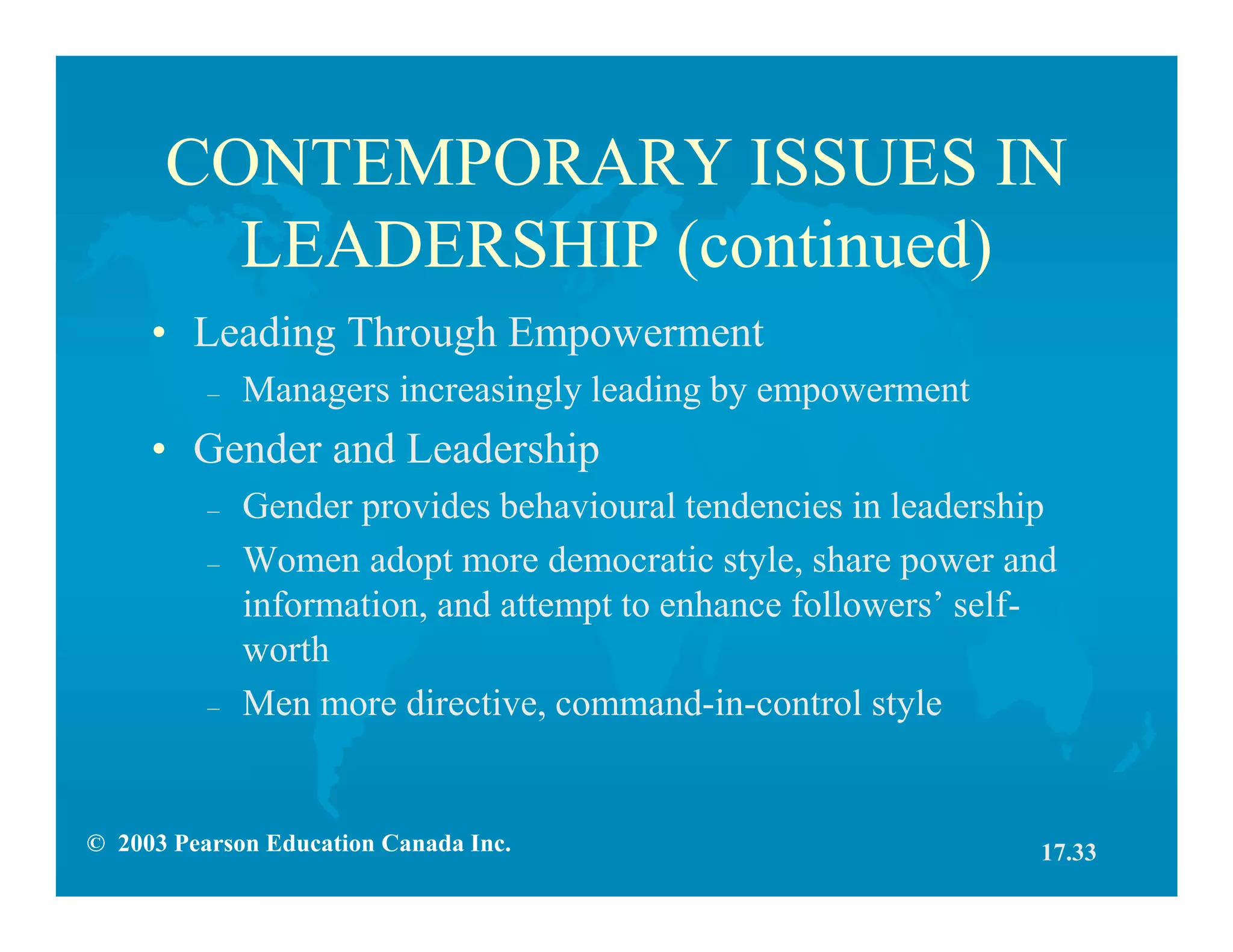 © 2003 Pearson Education Canada Inc.
CONTEMPORARY ISSUES IN
LEADERSHIP (continued)
• Leading Through Empowerment
– Managers increasingly leading by empowerment
• Gender and Leadership
– Gender provides behavioural tendencies in leadership
– Women adopt more democratic style, share power and
information, and attempt to enhance followers’ self-
worth
– Men more directive, command-in-control style
17.33
 