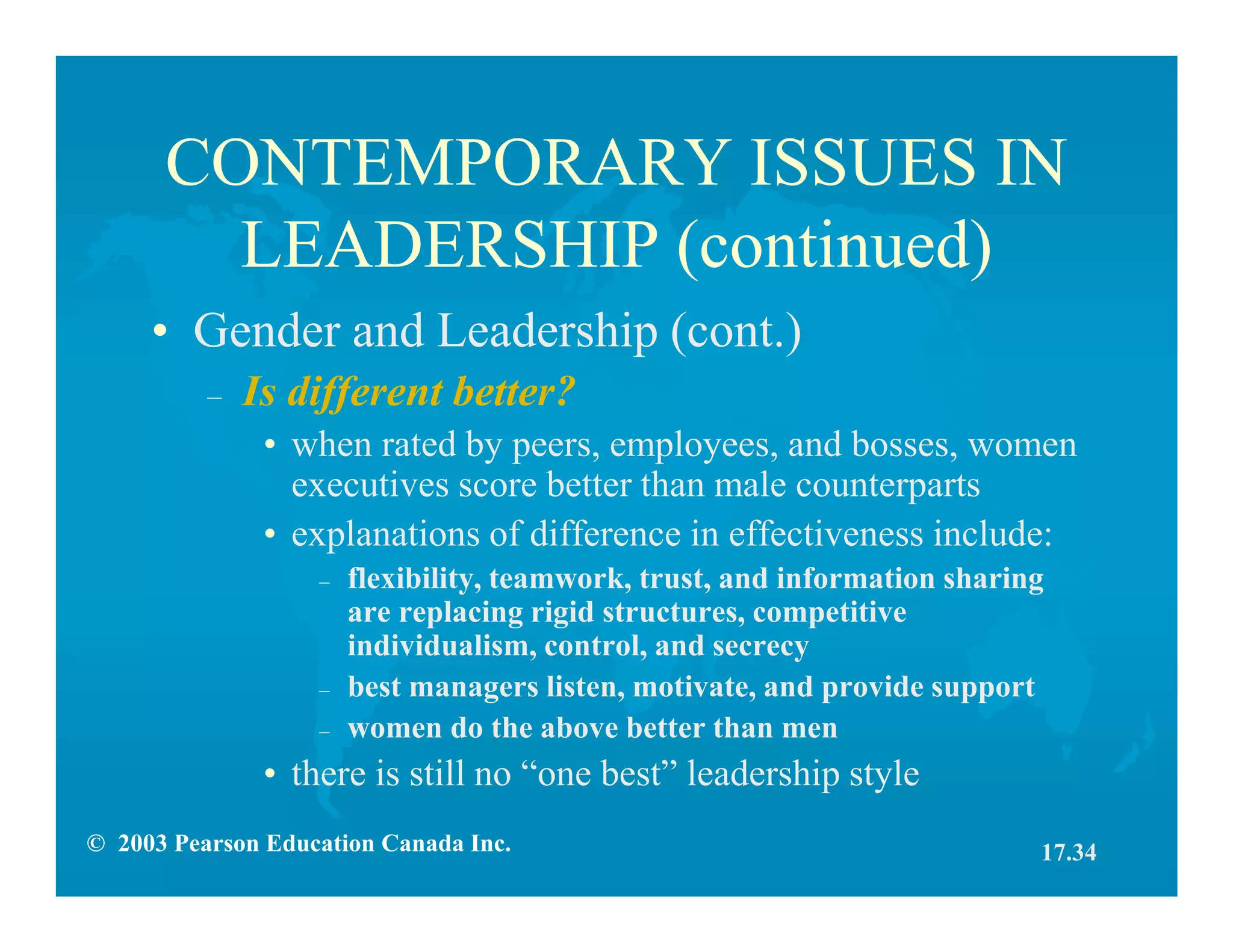 © 2003 Pearson Education Canada Inc.
CONTEMPORARY ISSUES IN
LEADERSHIP (continued)
• Gender and Leadership (cont.)
– Is different better?
• when rated by peers, employees, and bosses, women
executives score better than male counterparts
• explanations of difference in effectiveness include:
– flexibility, teamwork, trust, and information sharing
are replacing rigid structures, competitive
individualism, control, and secrecy
– best managers listen, motivate, and provide support
– women do the above better than men
• there is still no “one best” leadership style
17.34
 