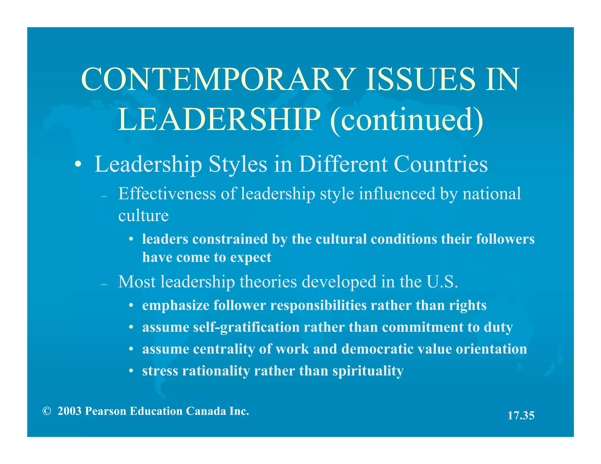 © 2003 Pearson Education Canada Inc.
CONTEMPORARY ISSUES IN
LEADERSHIP (continued)
• Leadership Styles in Different Countries
– Effectiveness of leadership style influenced by national
culture
• leaders constrained by the cultural conditions their followers
have come to expect
– Most leadership theories developed in the U.S.
• emphasize follower responsibilities rather than rights
• assume self-gratification rather than commitment to duty
• assume centrality of work and democratic value orientation
• stress rationality rather than spirituality
17.35
 