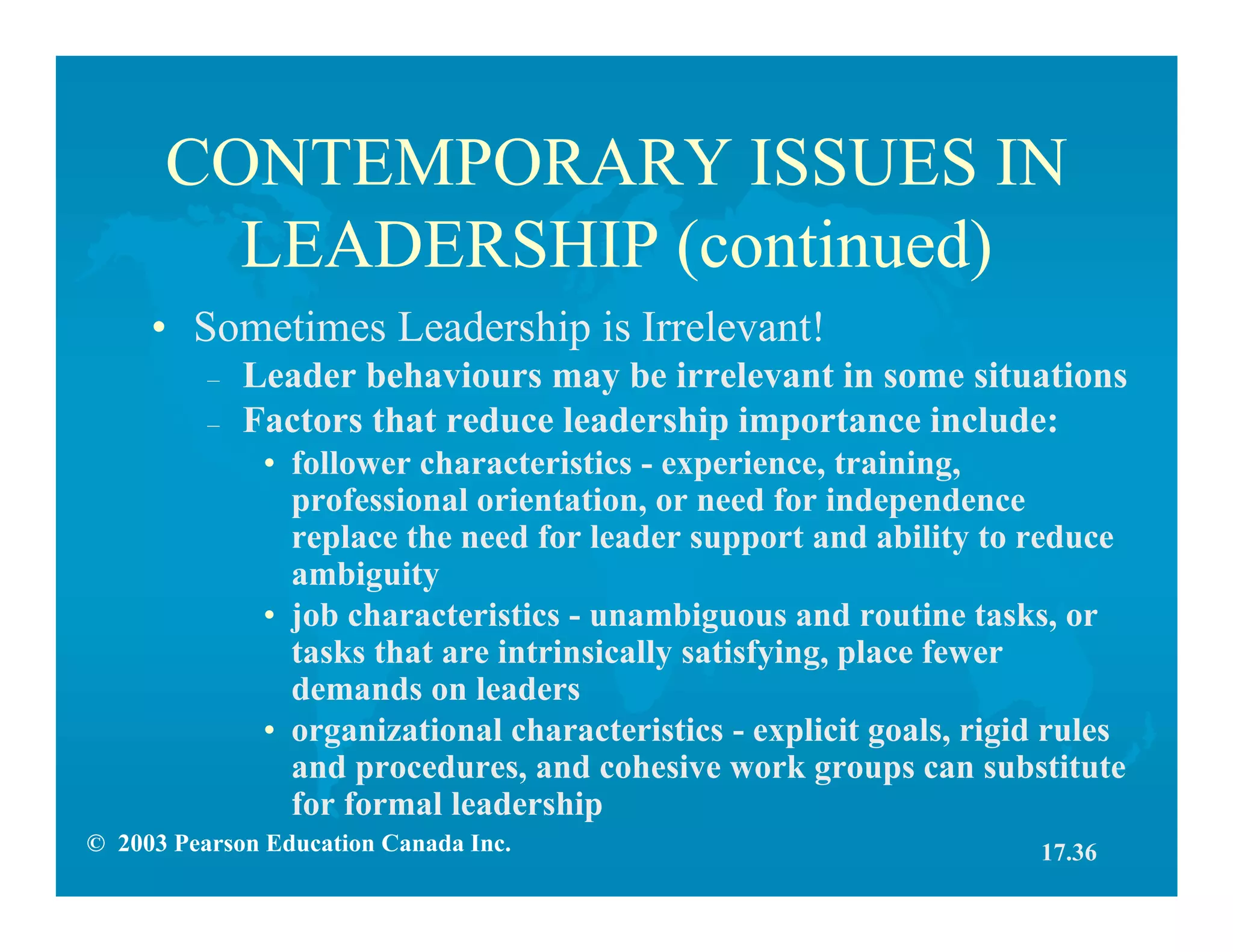 © 2003 Pearson Education Canada Inc.
CONTEMPORARY ISSUES IN
LEADERSHIP (continued)
• Sometimes Leadership is Irrelevant!
– Leader behaviours may be irrelevant in some situations
– Factors that reduce leadership importance include:
• follower characteristics - experience, training,
professional orientation, or need for independence
replace the need for leader support and ability to reduce
ambiguity
• job characteristics - unambiguous and routine tasks, or
tasks that are intrinsically satisfying, place fewer
demands on leaders
• organizational characteristics - explicit goals, rigid rules
and procedures, and cohesive work groups can substitute
for formal leadership
17.36
 