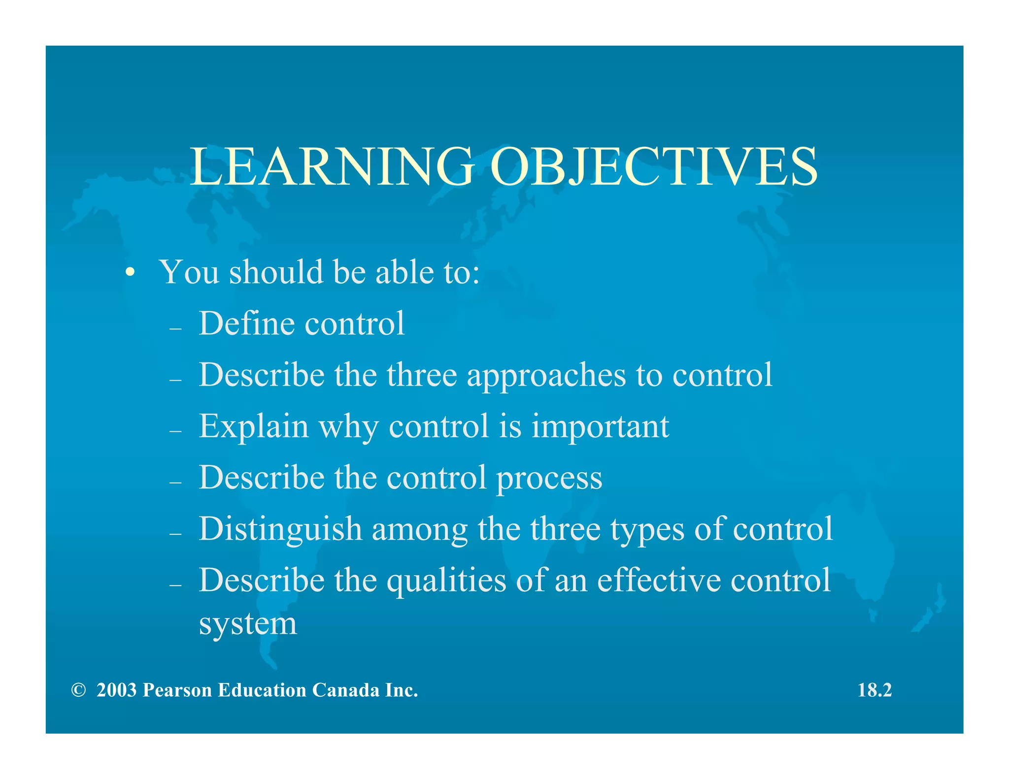 © 2003 Pearson Education Canada Inc.
LEARNING OBJECTIVES
• You should be able to:
– Define control
– Describe the three approaches to control
– Explain why control is important
– Describe the control process
– Distinguish among the three types of control
– Describe the qualities of an effective control
system
18.2
 