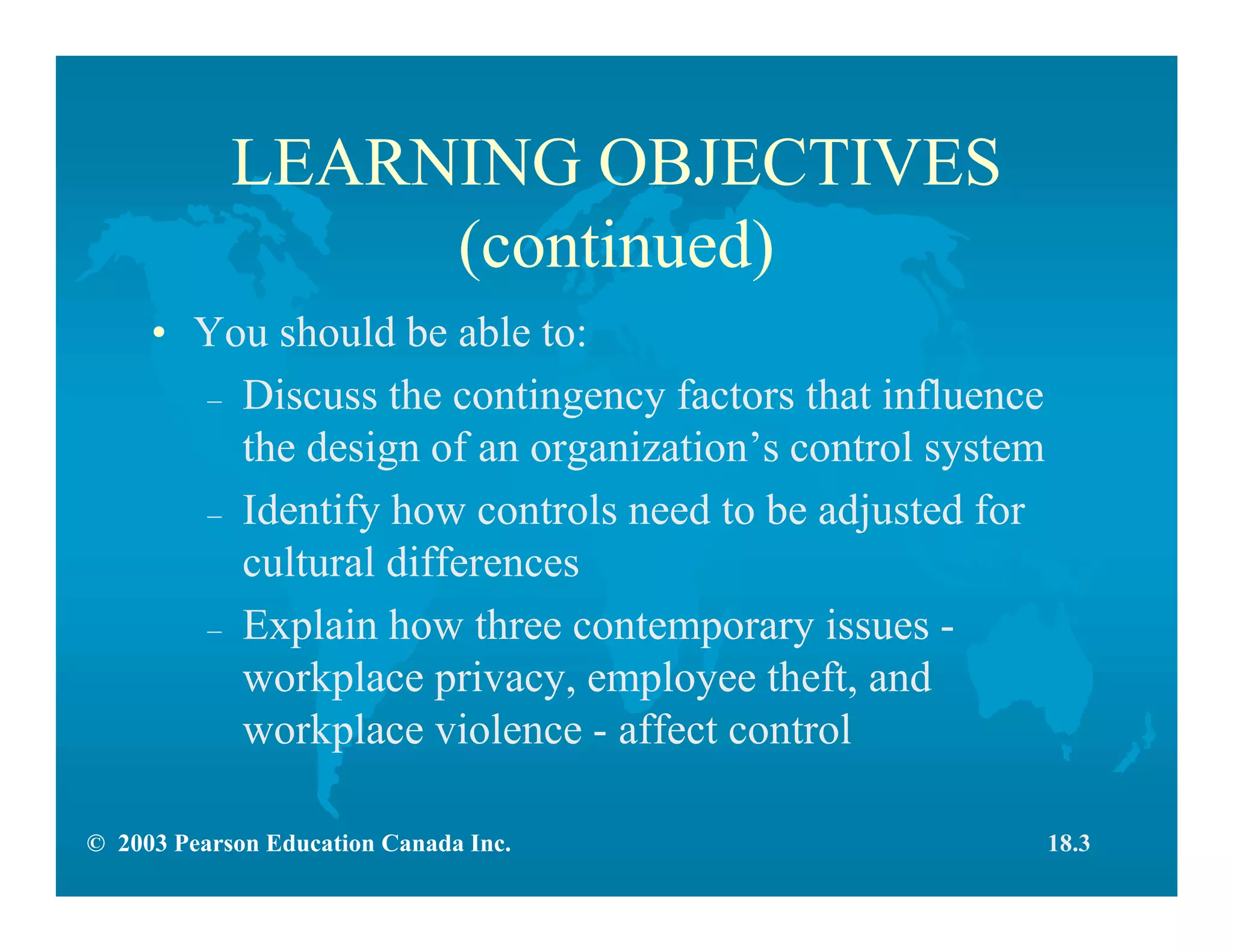 © 2003 Pearson Education Canada Inc.
LEARNING OBJECTIVES
(continued)
• You should be able to:
– Discuss the contingency factors that influence
the design of an organization’s control system
– Identify how controls need to be adjusted for
cultural differences
– Explain how three contemporary issues -
workplace privacy, employee theft, and
workplace violence - affect control
18.3
 