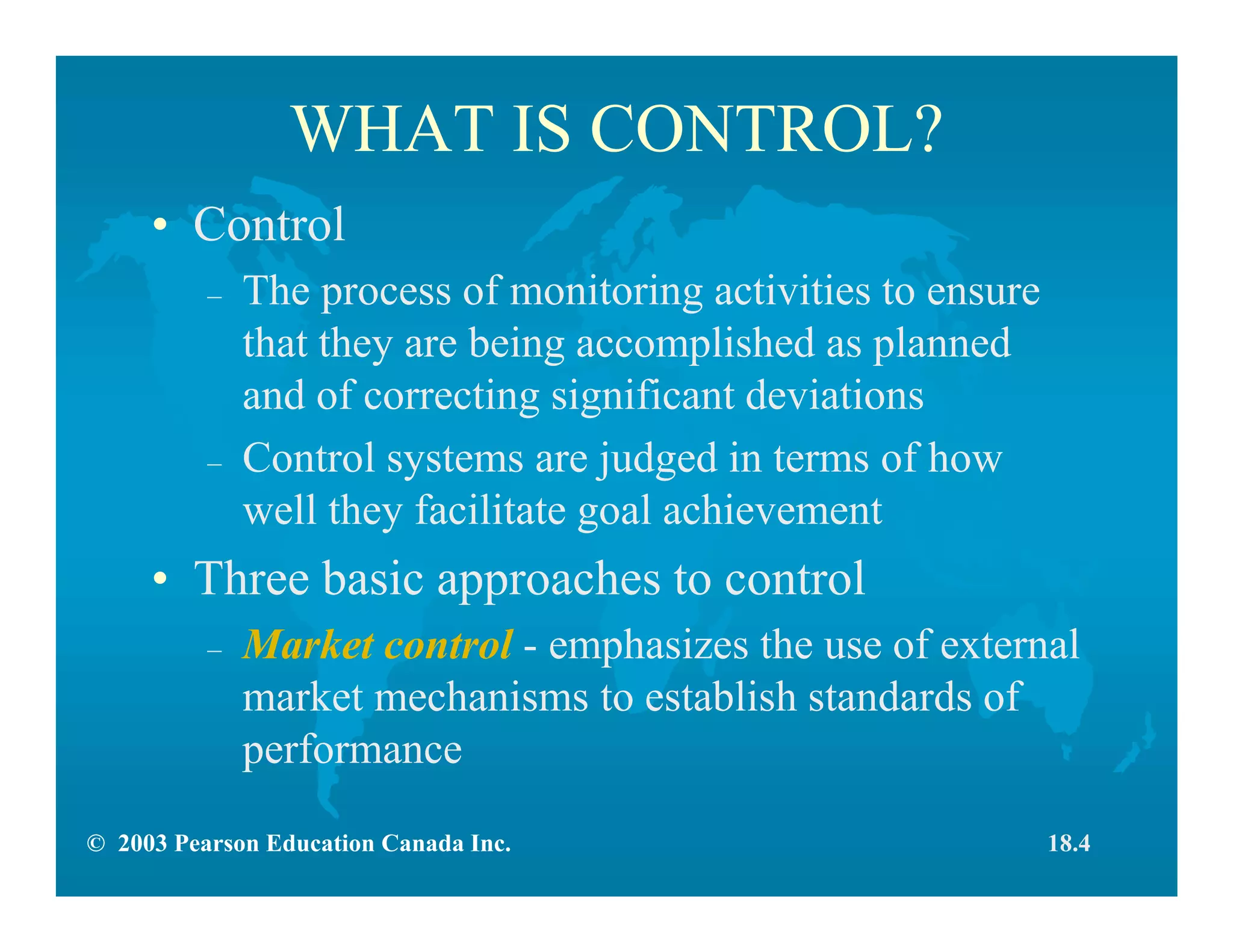 © 2003 Pearson Education Canada Inc.
WHAT IS CONTROL?
• Control
– The process of monitoring activities to ensure
that they are being accomplished as planned
and of correcting significant deviations
– Control systems are judged in terms of how
well they facilitate goal achievement
• Three basic approaches to control
– Market control - emphasizes the use of external
market mechanisms to establish standards of
performance
18.4
 