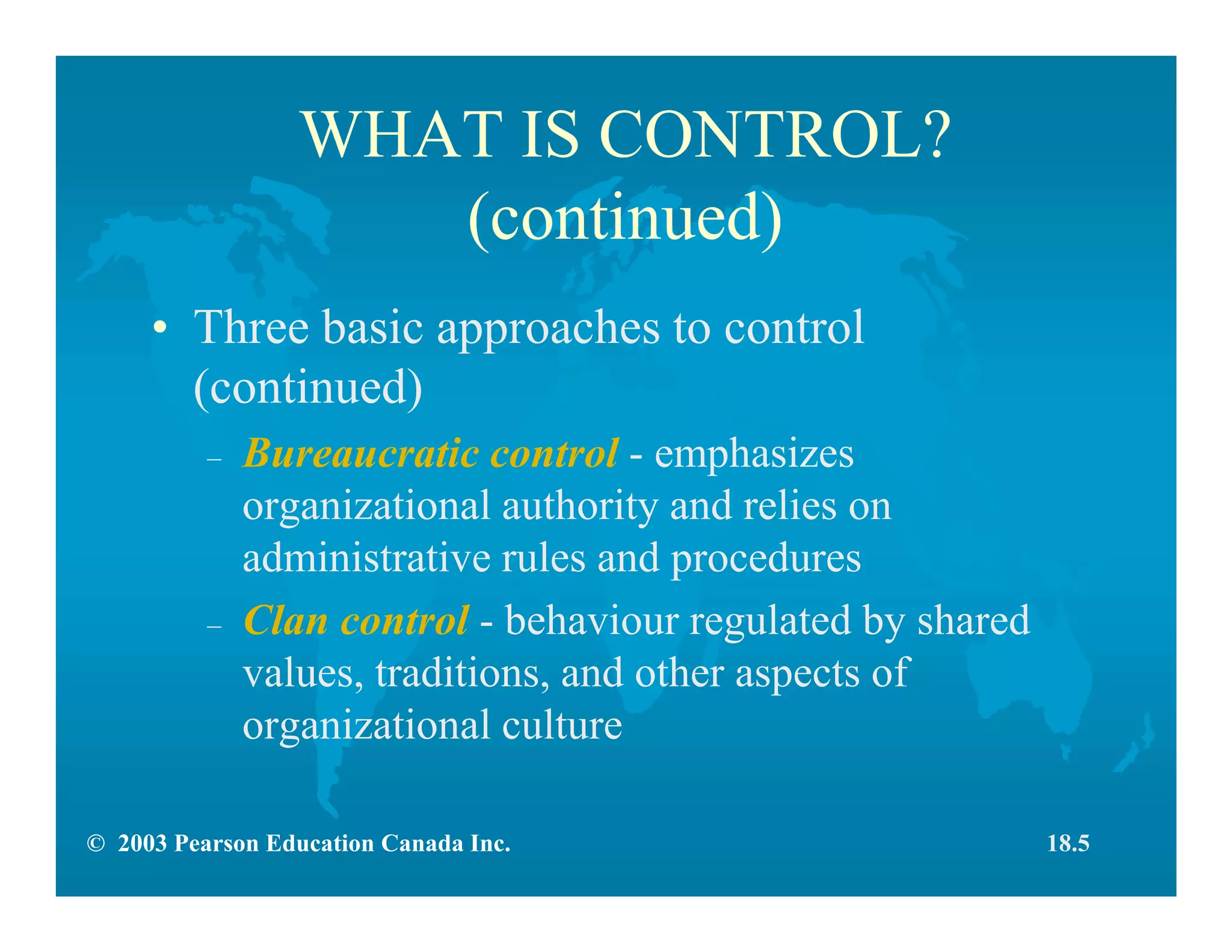 © 2003 Pearson Education Canada Inc.
WHAT IS CONTROL?
(continued)
• Three basic approaches to control
(continued)
– Bureaucratic control - emphasizes
organizational authority and relies on
administrative rules and procedures
– Clan control - behaviour regulated by shared
values, traditions, and other aspects of
organizational culture
18.5
 
