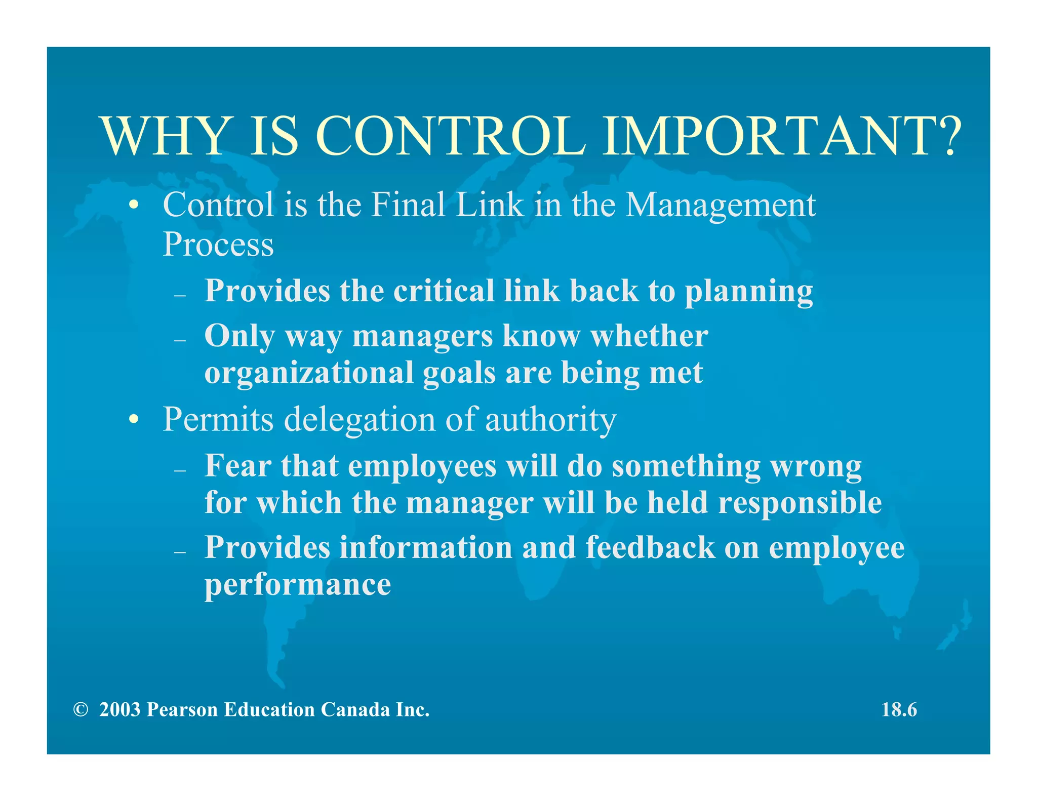 © 2003 Pearson Education Canada Inc.
WHY IS CONTROL IMPORTANT?
• Control is the Final Link in the Management
Process
– Provides the critical link back to planning
– Only way managers know whether
organizational goals are being met
• Permits delegation of authority
– Fear that employees will do something wrong
for which the manager will be held responsible
– Provides information and feedback on employee
performance
18.6
 