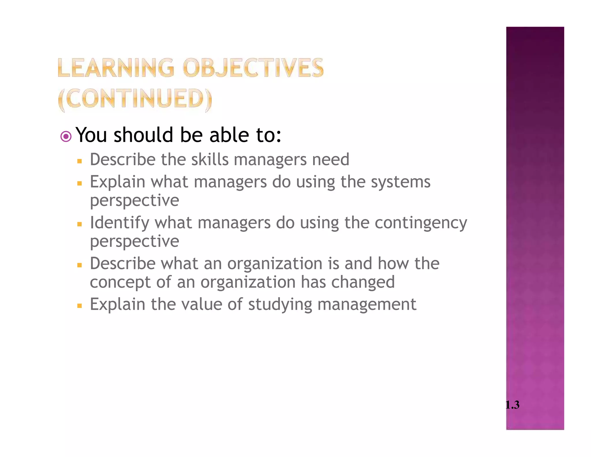  You should be able to:
 Describe the skills managers need
 Explain what managers do using the systems
perspective
 Identify what managers do using the contingency
perspective
 Describe what an organization is and how the
concept of an organization has changed
 Explain the value of studying management
1.3
 