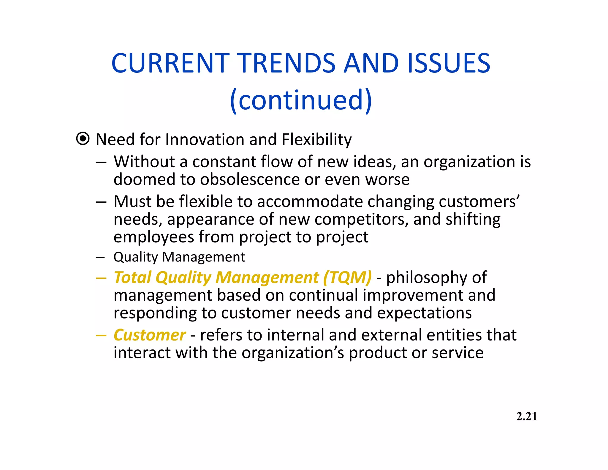 CURRENT TRENDS AND ISSUES
(continued)
 Need for Innovation and Flexibility
– Without a constant flow of new ideas, an organization is
doomed to obsolescence or even worse
– Must be flexible to accommodate changing customers’
needs, appearance of new competitors, and shifting
employees from project to project
– Quality Management
– Total Quality Management (TQM) - philosophy of
management based on continual improvement and
responding to customer needs and expectations
– Customer - refers to internal and external entities that
interact with the organization’s product or service
2.21
 