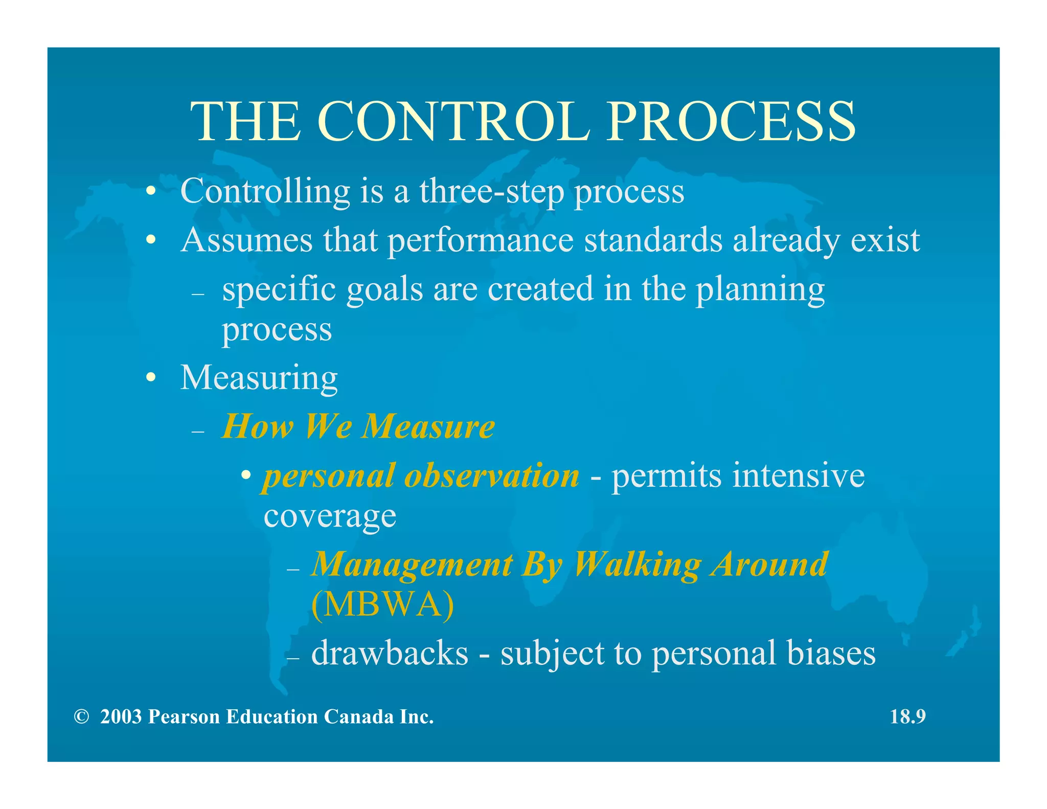 © 2003 Pearson Education Canada Inc.
THE CONTROL PROCESS
• Controlling is a three-step process
• Assumes that performance standards already exist
– specific goals are created in the planning
process
• Measuring
– How We Measure
• personal observation - permits intensive
coverage
– Management By Walking Around
(MBWA)
– drawbacks - subject to personal biases
18.9
 