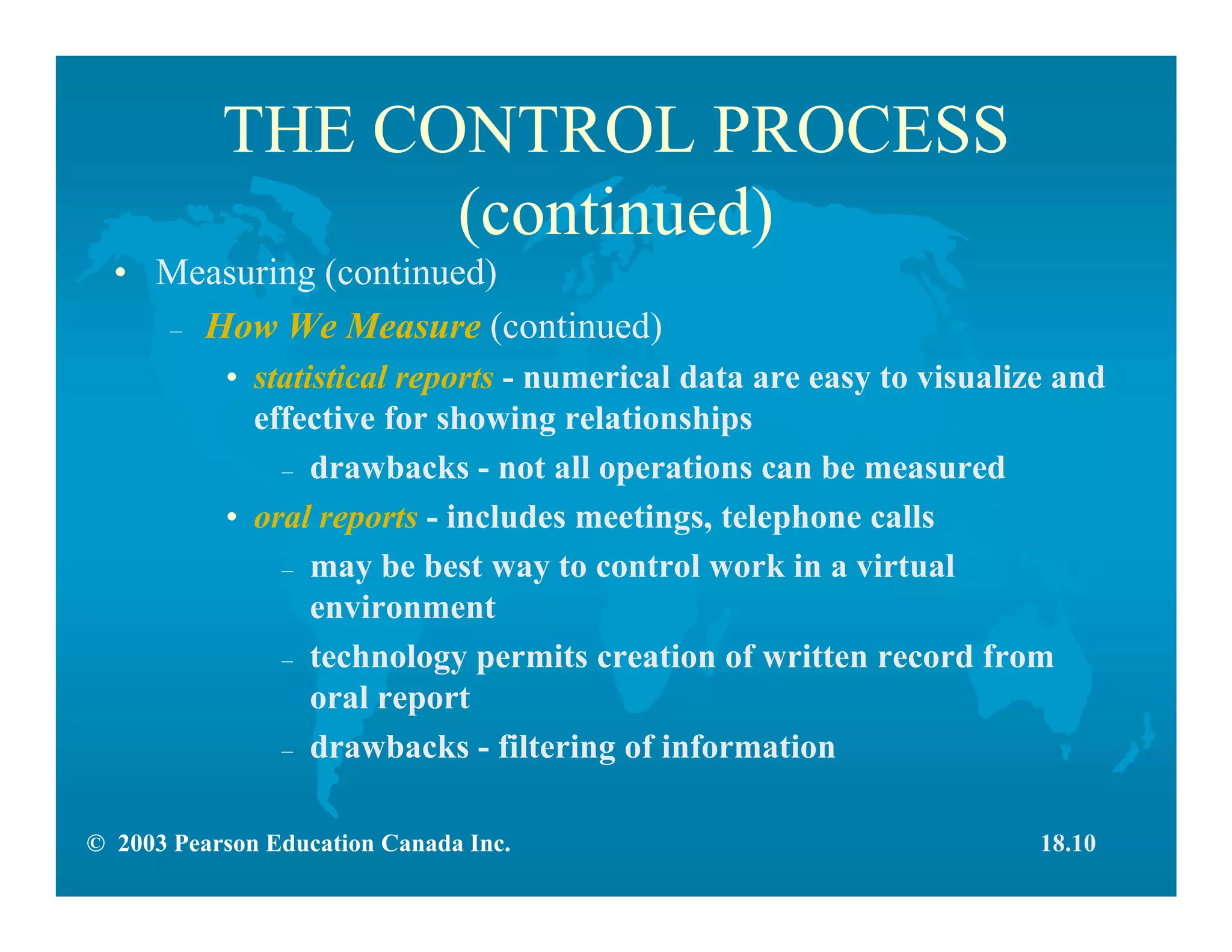 © 2003 Pearson Education Canada Inc.
THE CONTROL PROCESS
(continued)
• Measuring (continued)
– How We Measure (continued)
• statistical reports - numerical data are easy to visualize and
effective for showing relationships
– drawbacks - not all operations can be measured
• oral reports - includes meetings, telephone calls
– may be best way to control work in a virtual
environment
– technology permits creation of written record from
oral report
– drawbacks - filtering of information
18.10
 