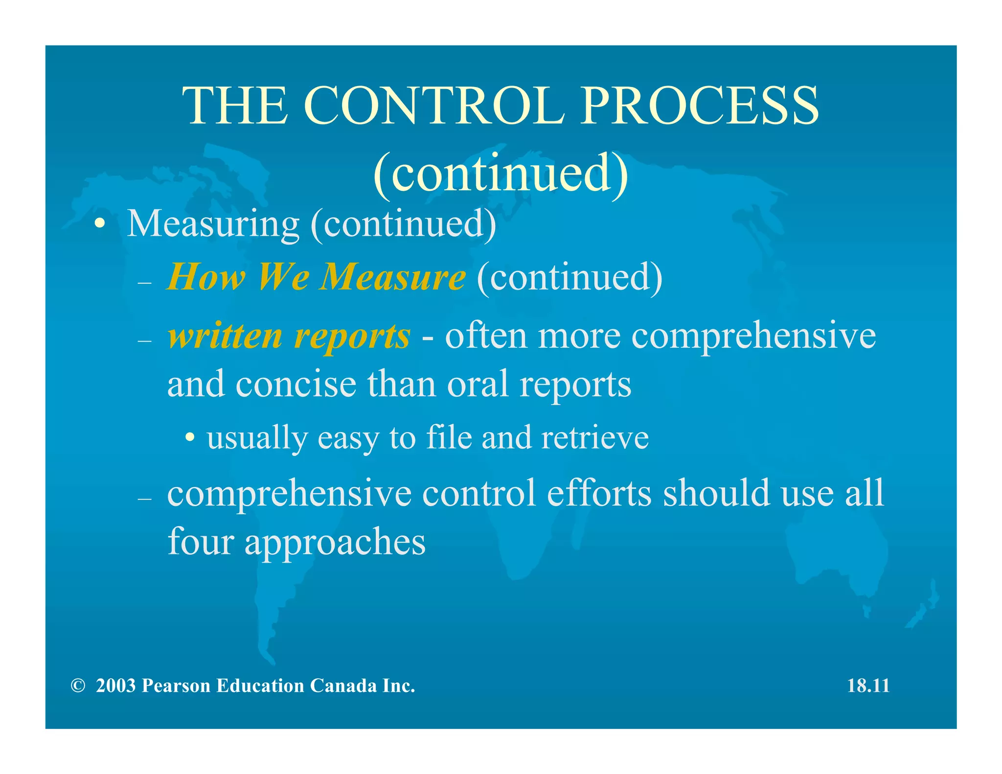 © 2003 Pearson Education Canada Inc.
THE CONTROL PROCESS
(continued)
• Measuring (continued)
– How We Measure (continued)
– written reports - often more comprehensive
and concise than oral reports
• usually easy to file and retrieve
– comprehensive control efforts should use all
four approaches
18.11
 