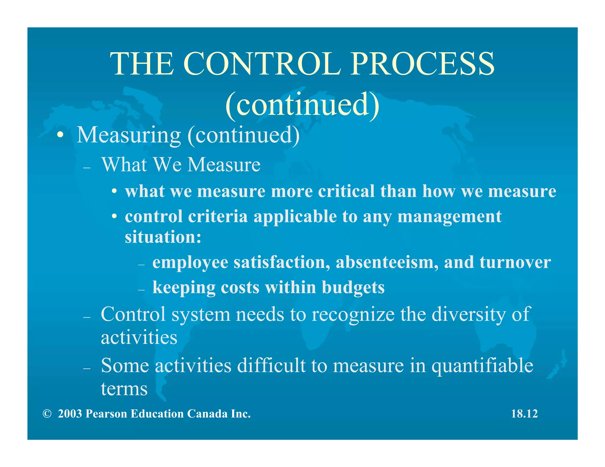 © 2003 Pearson Education Canada Inc.
THE CONTROL PROCESS
(continued)
• Measuring (continued)
– What We Measure
• what we measure more critical than how we measure
• control criteria applicable to any management
situation:
– employee satisfaction, absenteeism, and turnover
– keeping costs within budgets
– Control system needs to recognize the diversity of
activities
– Some activities difficult to measure in quantifiable
terms
18.12
 