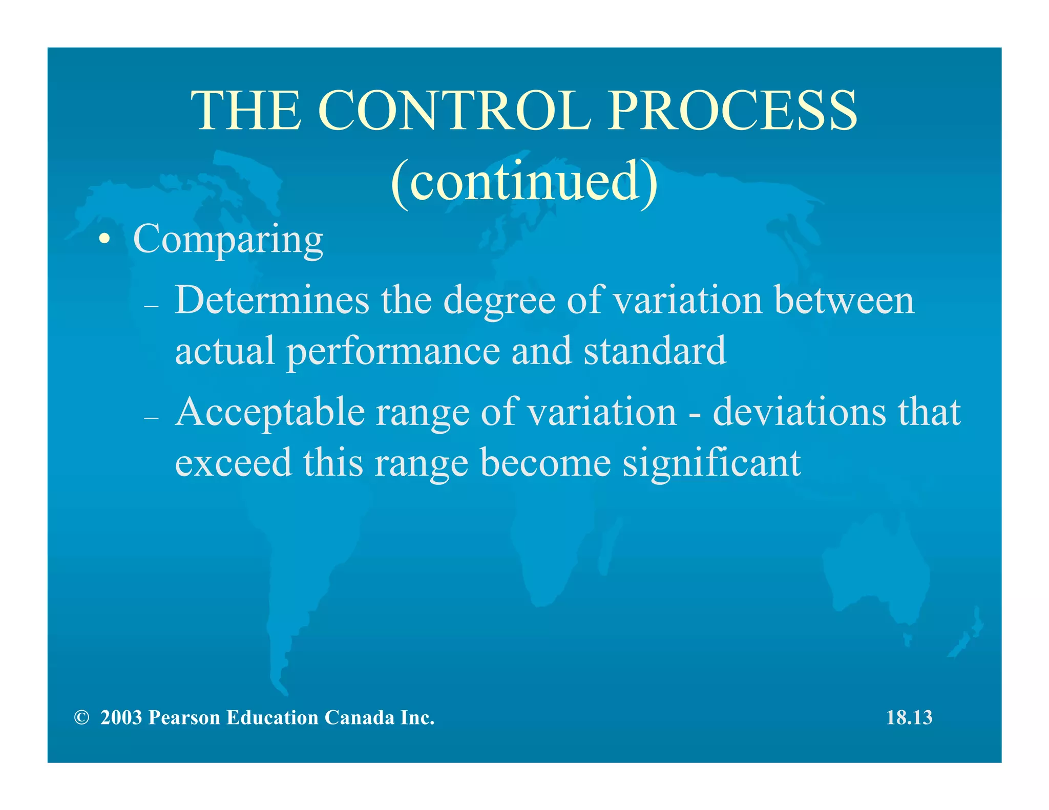 © 2003 Pearson Education Canada Inc.
THE CONTROL PROCESS
(continued)
• Comparing
– Determines the degree of variation between
actual performance and standard
– Acceptable range of variation - deviations that
exceed this range become significant
18.13
 