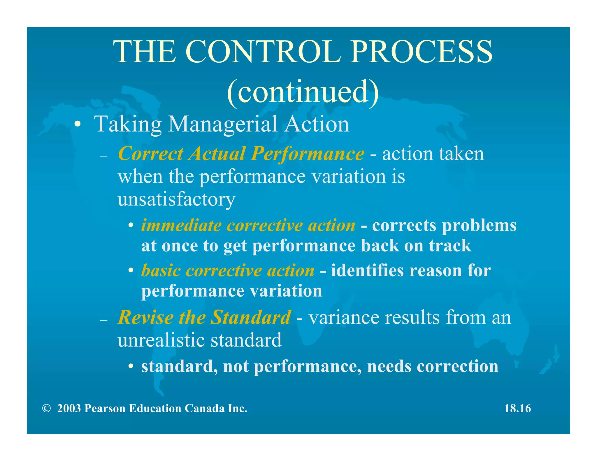© 2003 Pearson Education Canada Inc.
THE CONTROL PROCESS
(continued)
• Taking Managerial Action
– Correct Actual Performance - action taken
when the performance variation is
unsatisfactory
• immediate corrective action - corrects problems
at once to get performance back on track
• basic corrective action - identifies reason for
performance variation
– Revise the Standard - variance results from an
unrealistic standard
• standard, not performance, needs correction
18.16
 
