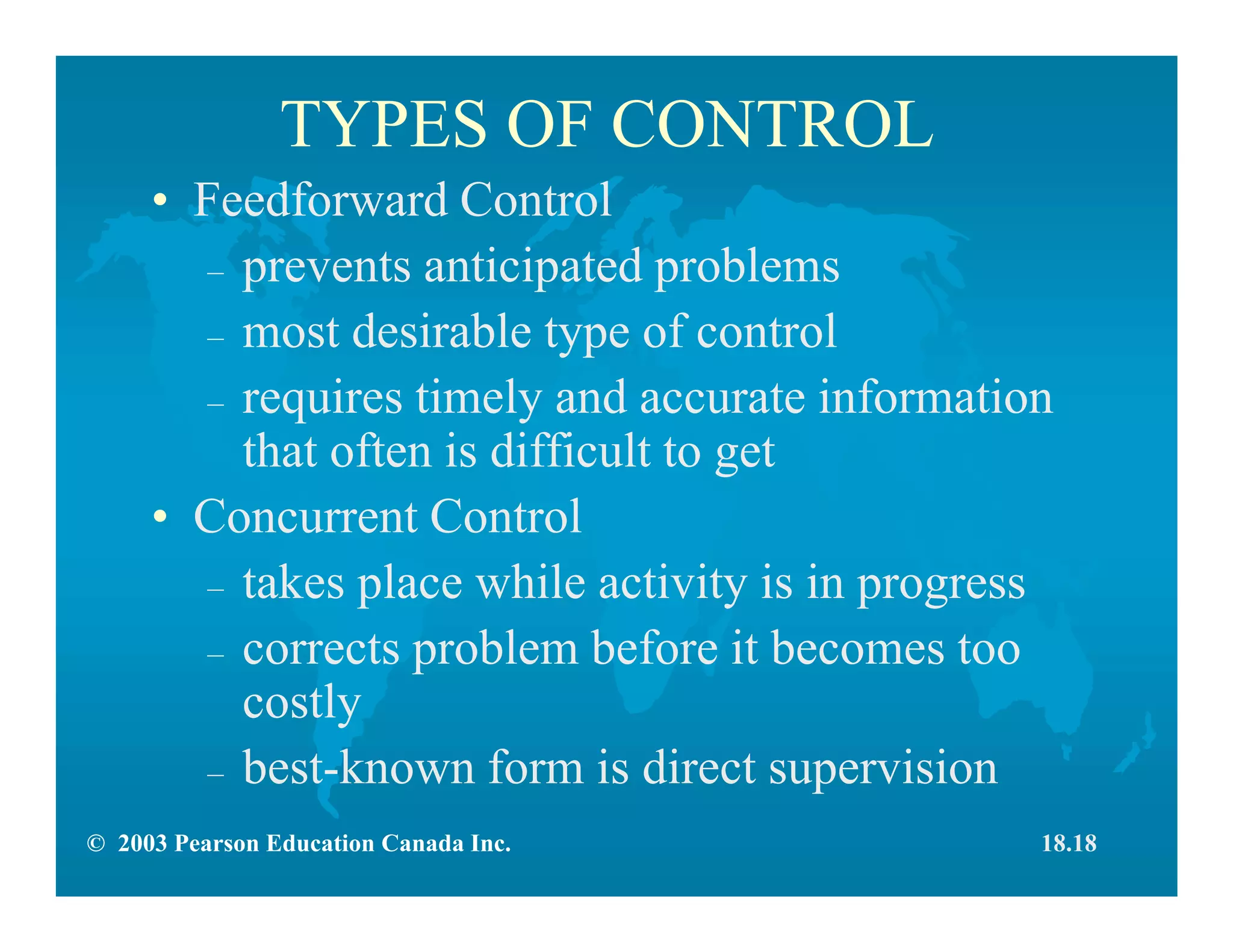 © 2003 Pearson Education Canada Inc.
TYPES OF CONTROL
• Feedforward Control
– prevents anticipated problems
– most desirable type of control
– requires timely and accurate information
that often is difficult to get
• Concurrent Control
– takes place while activity is in progress
– corrects problem before it becomes too
costly
– best-known form is direct supervision
18.18
 