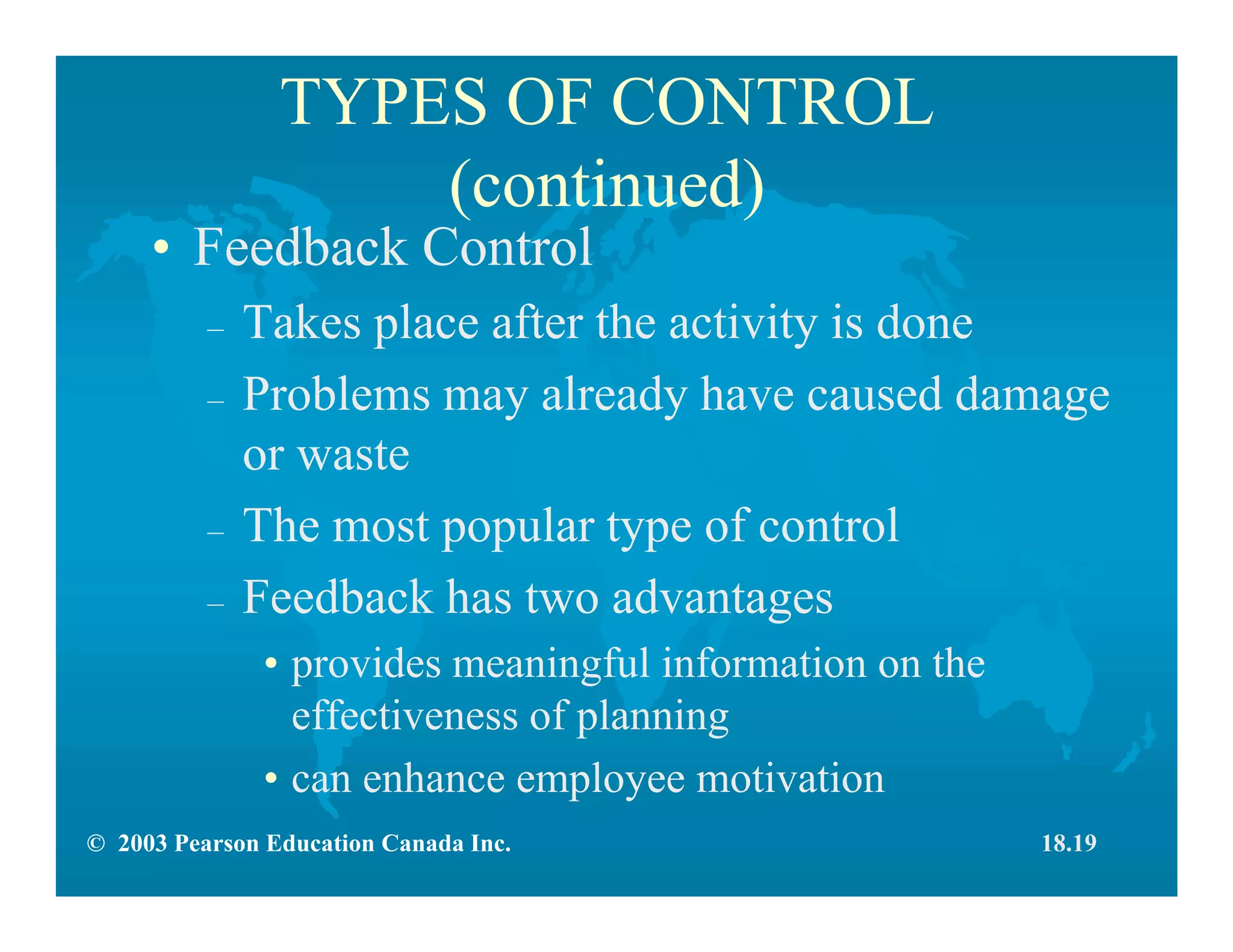 © 2003 Pearson Education Canada Inc.
TYPES OF CONTROL
(continued)
• Feedback Control
– Takes place after the activity is done
– Problems may already have caused damage
or waste
– The most popular type of control
– Feedback has two advantages
• provides meaningful information on the
effectiveness of planning
• can enhance employee motivation
18.19
 