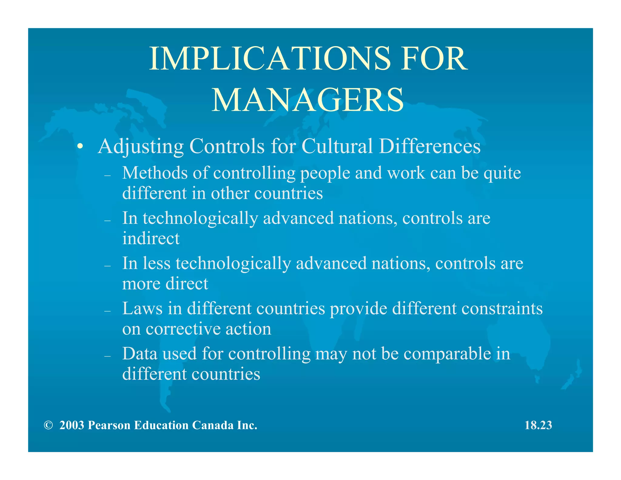 © 2003 Pearson Education Canada Inc.
IMPLICATIONS FOR
MANAGERS
• Adjusting Controls for Cultural Differences
– Methods of controlling people and work can be quite
different in other countries
– In technologically advanced nations, controls are
indirect
– In less technologically advanced nations, controls are
more direct
– Laws in different countries provide different constraints
on corrective action
– Data used for controlling may not be comparable in
different countries
18.23
 