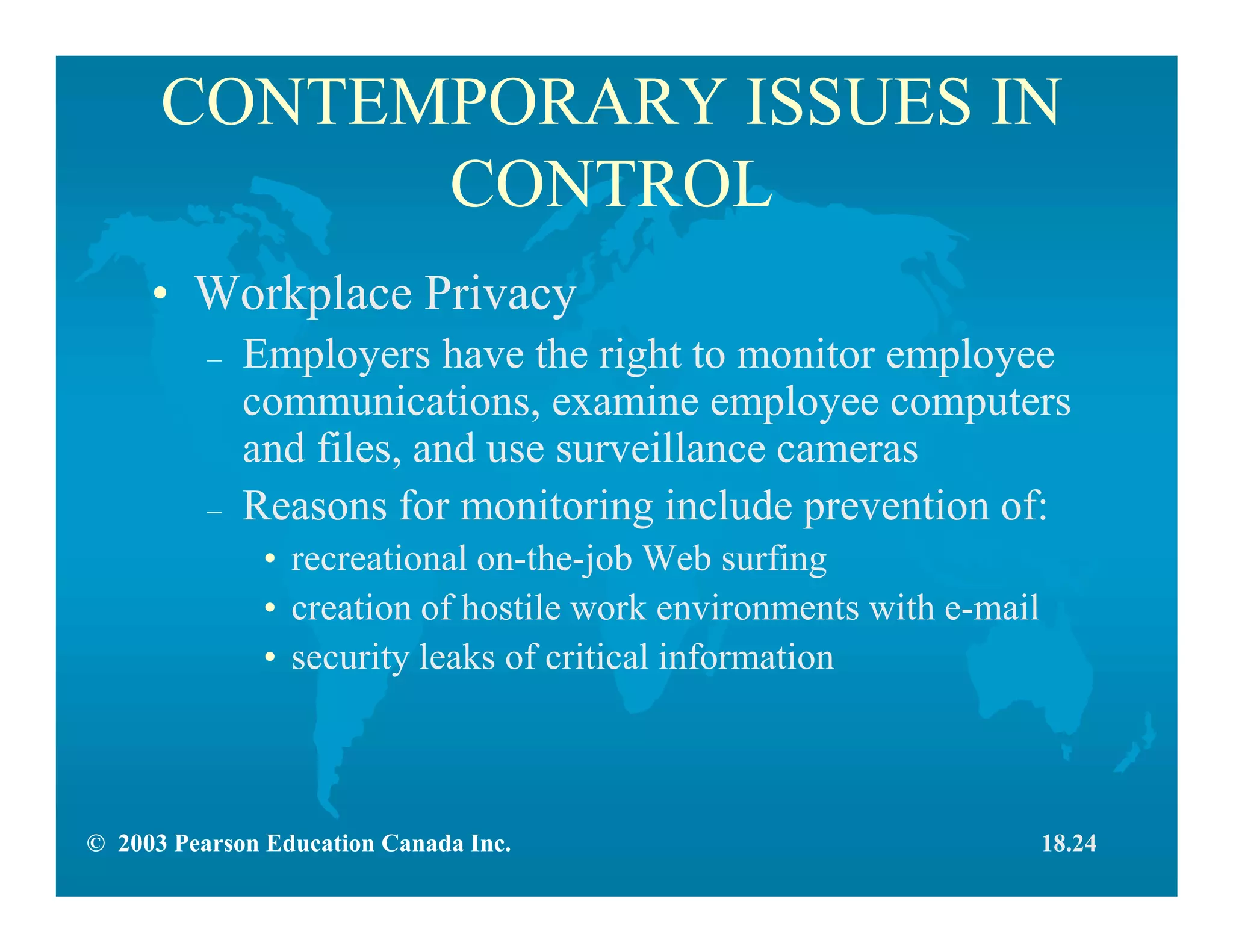 © 2003 Pearson Education Canada Inc.
CONTEMPORARY ISSUES IN
CONTROL
• Workplace Privacy
– Employers have the right to monitor employee
communications, examine employee computers
and files, and use surveillance cameras
– Reasons for monitoring include prevention of:
• recreational on-the-job Web surfing
• creation of hostile work environments with e-mail
• security leaks of critical information
18.24
 