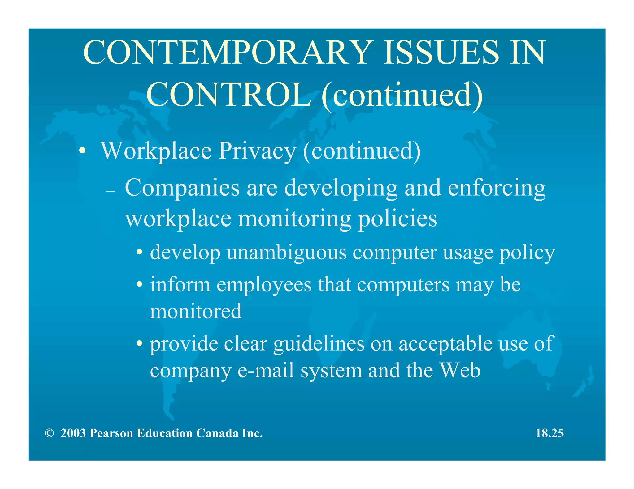© 2003 Pearson Education Canada Inc.
CONTEMPORARY ISSUES IN
CONTROL (continued)
• Workplace Privacy (continued)
– Companies are developing and enforcing
workplace monitoring policies
• develop unambiguous computer usage policy
• inform employees that computers may be
monitored
• provide clear guidelines on acceptable use of
company e-mail system and the Web
18.25
 