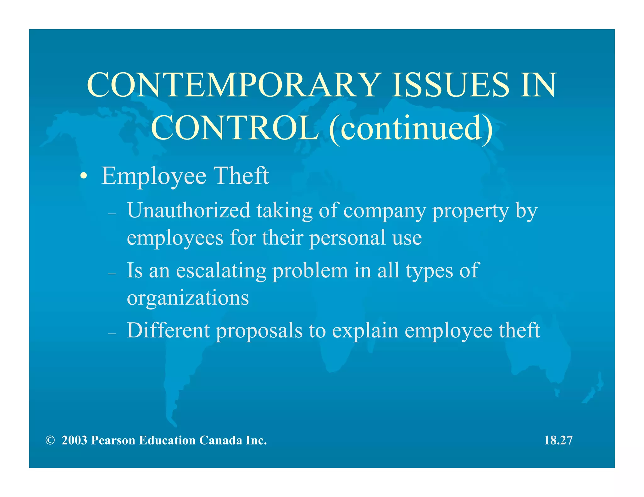 © 2003 Pearson Education Canada Inc.
CONTEMPORARY ISSUES IN
CONTROL (continued)
• Employee Theft
– Unauthorized taking of company property by
employees for their personal use
– Is an escalating problem in all types of
organizations
– Different proposals to explain employee theft
18.27
 