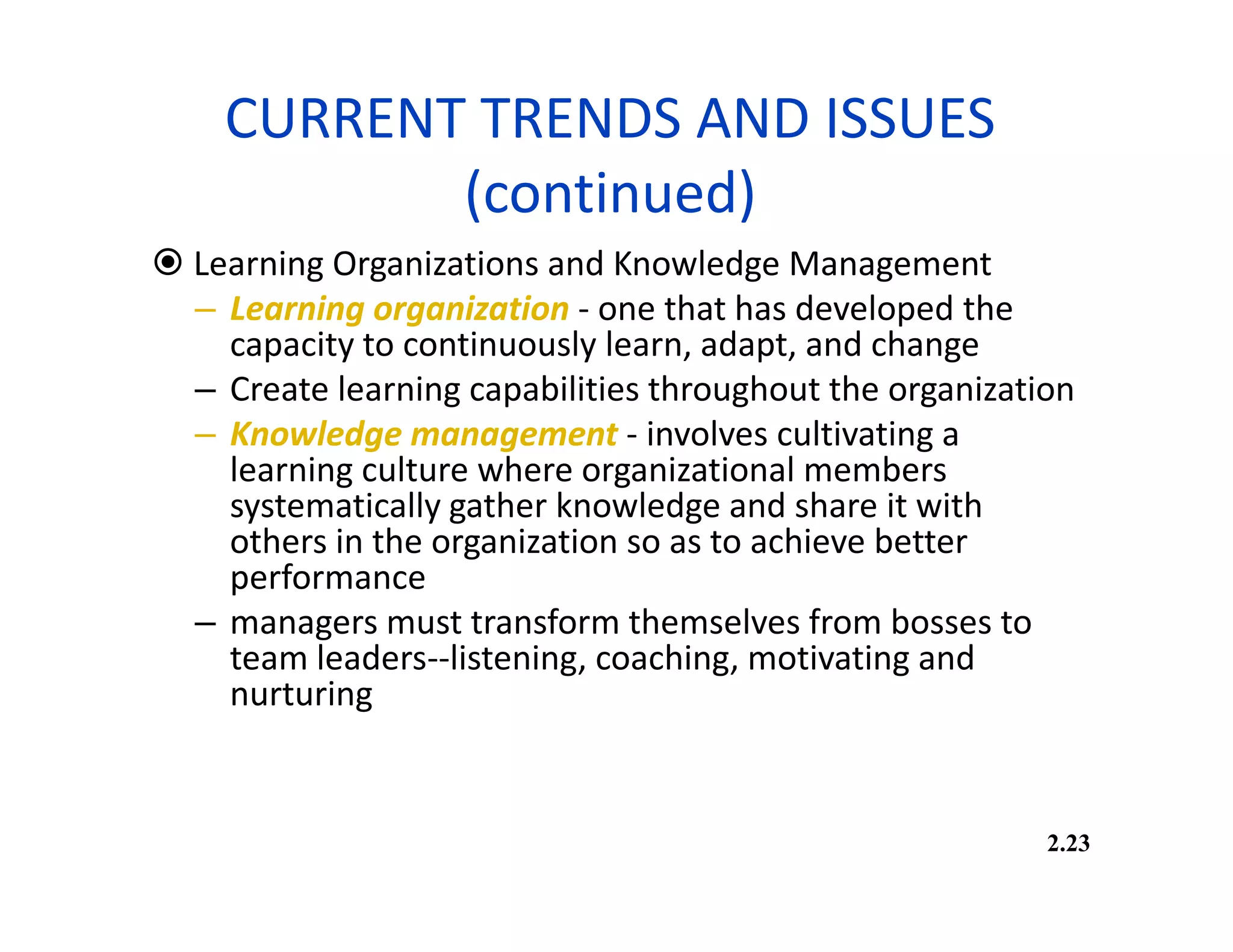 CURRENT TRENDS AND ISSUES
(continued)
 Learning Organizations and Knowledge Management
– Learning organization - one that has developed the
capacity to continuously learn, adapt, and change
– Create learning capabilities throughout the organization
– Knowledge management - involves cultivating a
learning culture where organizational members
systematically gather knowledge and share it with
others in the organization so as to achieve better
performance
– managers must transform themselves from bosses to
team leaders--listening, coaching, motivating and
nurturing
2.23
 