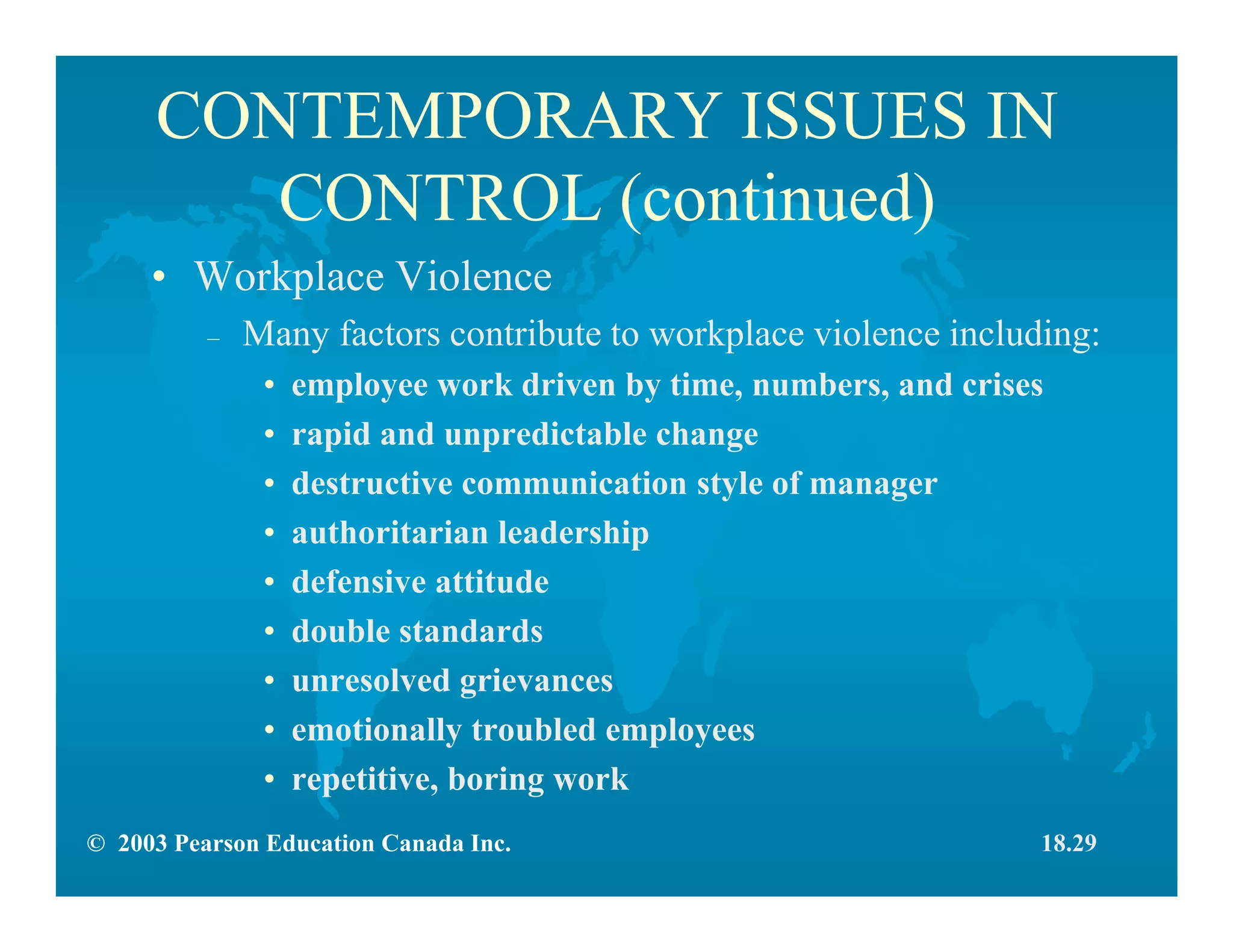 © 2003 Pearson Education Canada Inc.
CONTEMPORARY ISSUES IN
CONTROL (continued)
• Workplace Violence
– Many factors contribute to workplace violence including:
• employee work driven by time, numbers, and crises
• rapid and unpredictable change
• destructive communication style of manager
• authoritarian leadership
• defensive attitude
• double standards
• unresolved grievances
• emotionally troubled employees
• repetitive, boring work
18.29
 